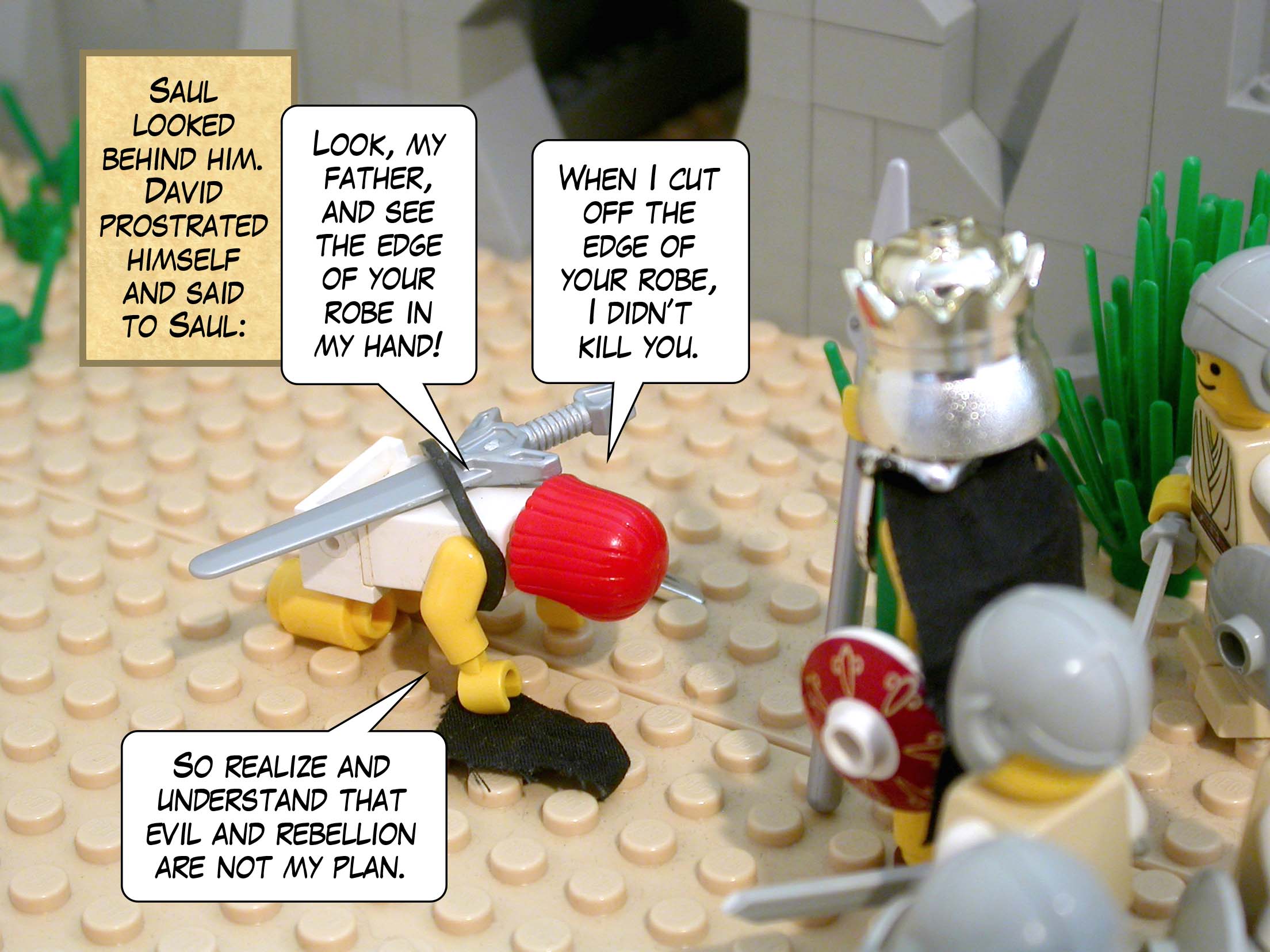 Saul looked behind him. David prostrated himself and said to Saul, 'Look, my father, and see the edge of your robe in my hand! When I cut off the edge of your robe, I didn’t kill you. So realize and understand that evil and rebellion are not my plan.'