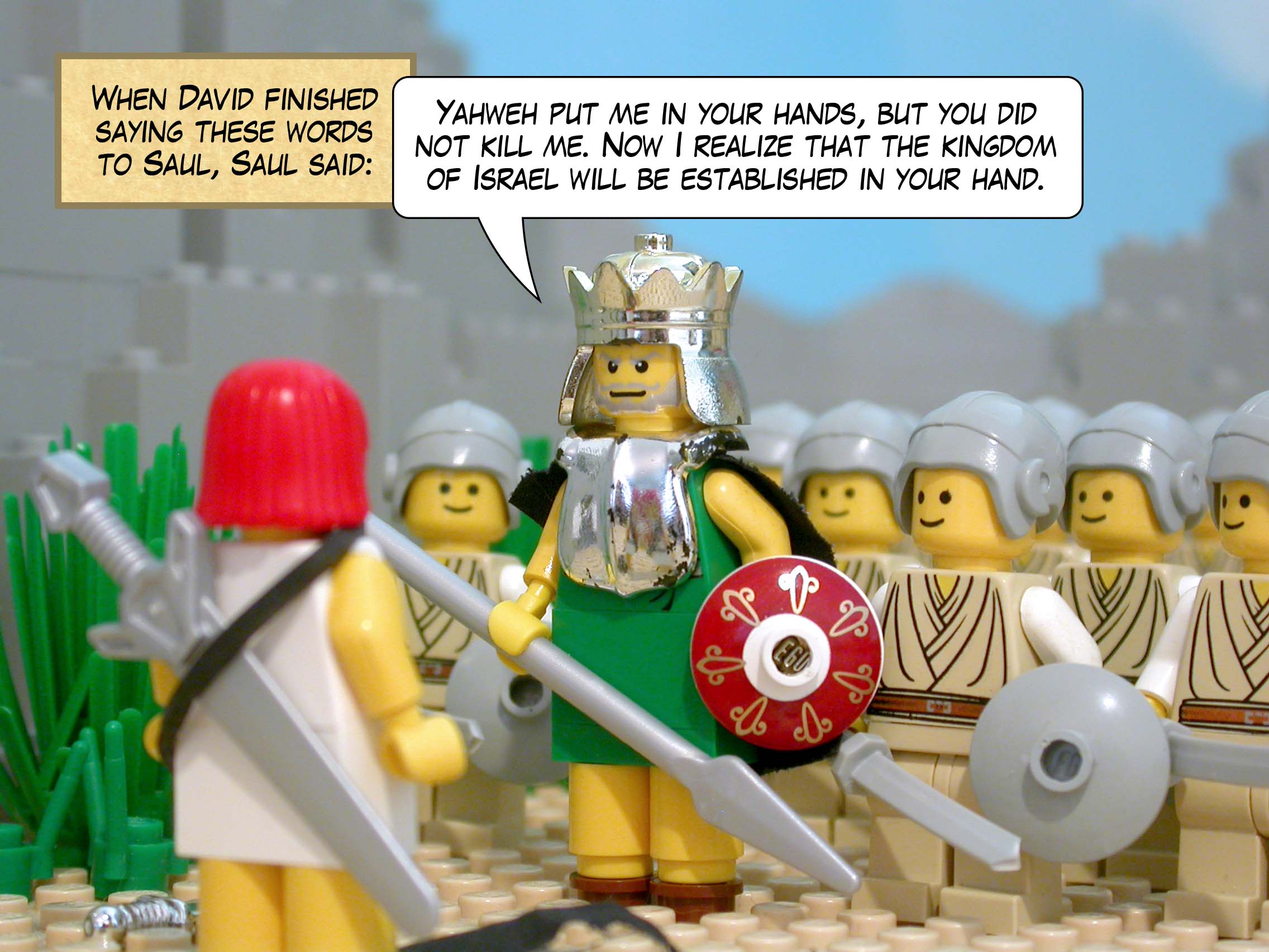 When David finished saying these words to Saul, Saul said, 'Yahweh put me in your hands, but you did not kill me. Now I realize that the kingdom of Israel will be established in your hand.'