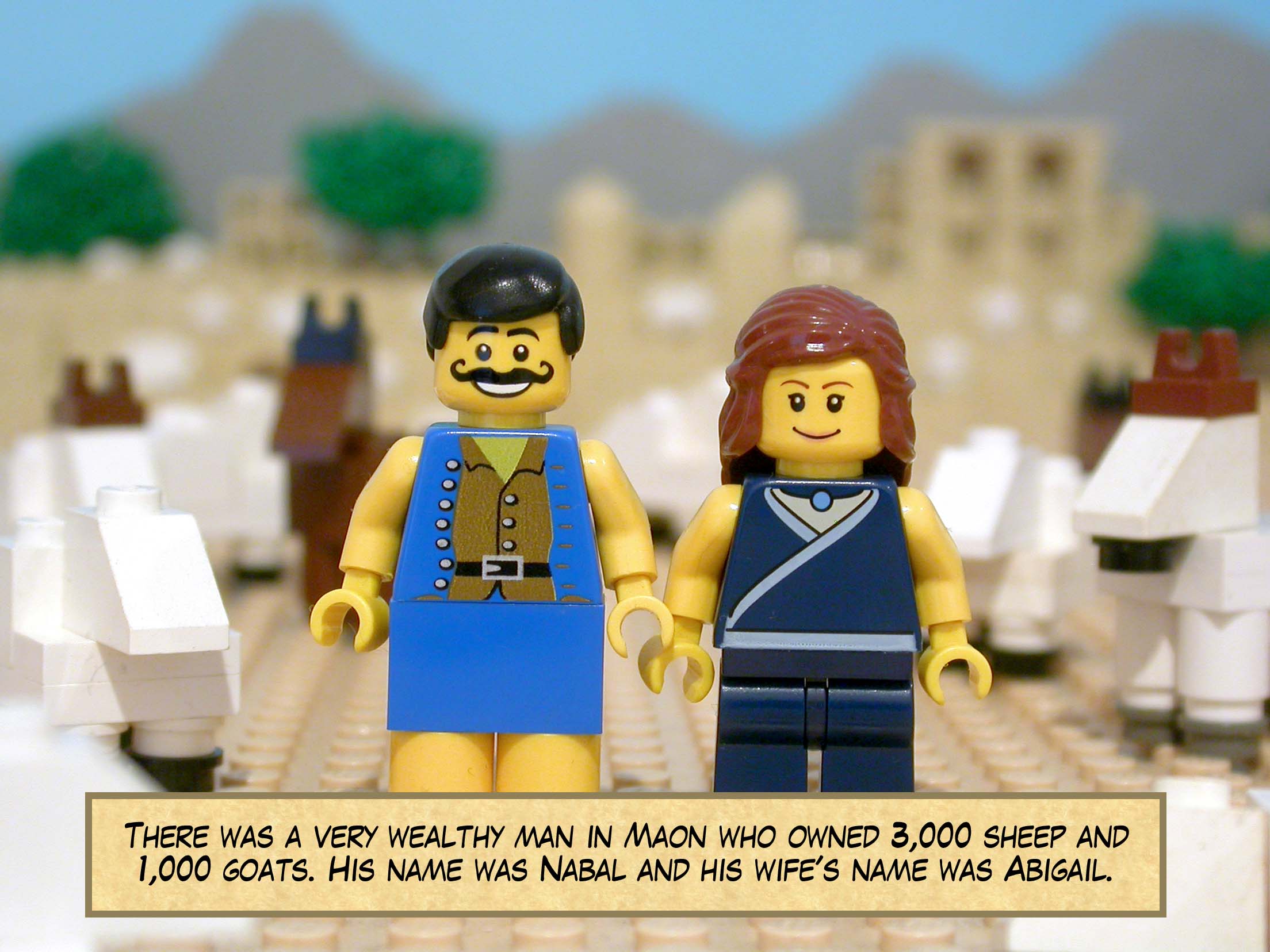 There was a very wealthy man in Maon who owned 3,000 sheep and 1,000 goats. His name was Nabal and his wife's name was Abigail.