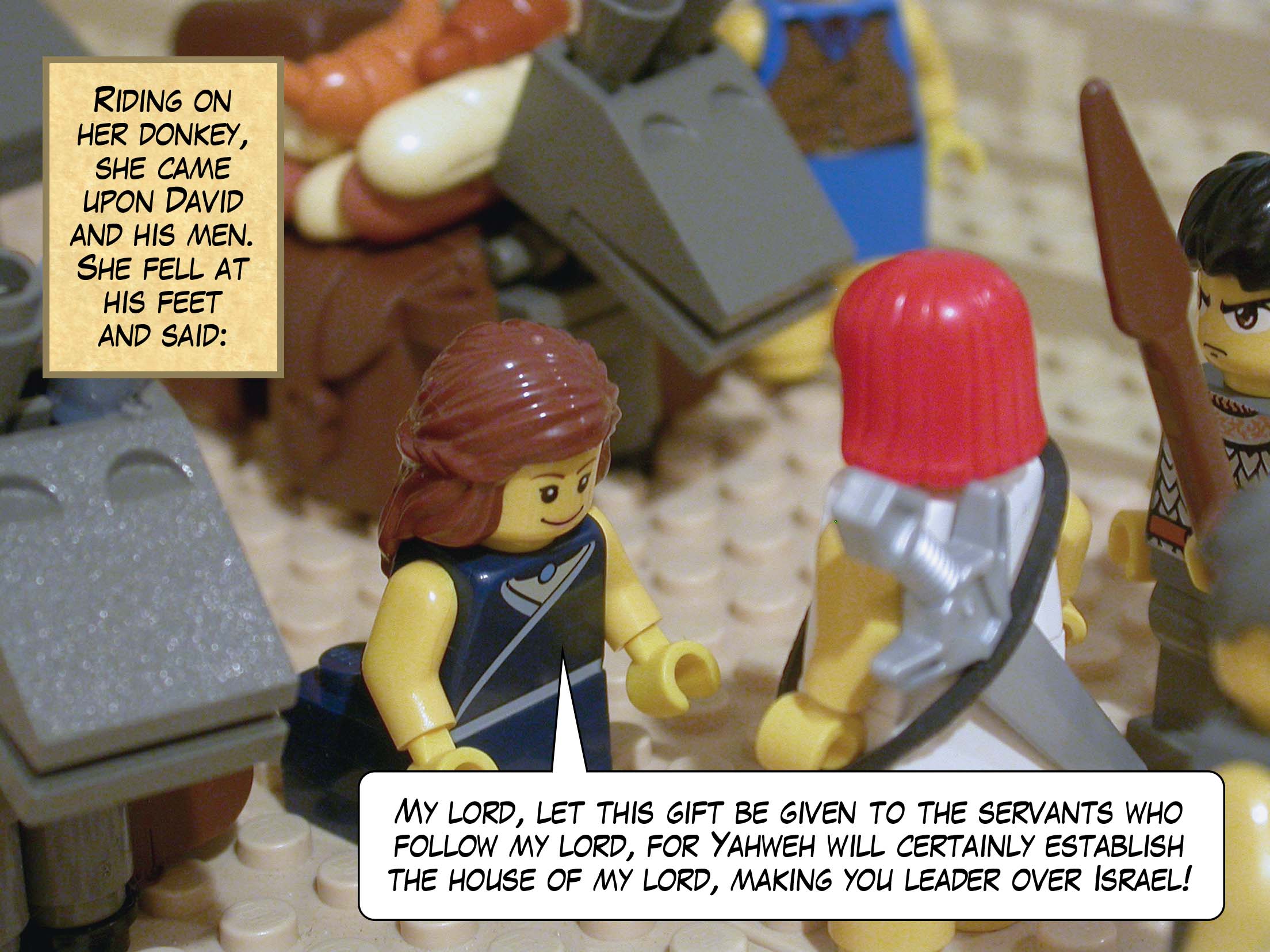 Riding on her donkey, she came upon David and his men. She fell at his feet and said, 'My lord, let this gift be given to the servants who follow my lord, for Yahweh will certainly establish the house of my lord, making you leader over Israel!'