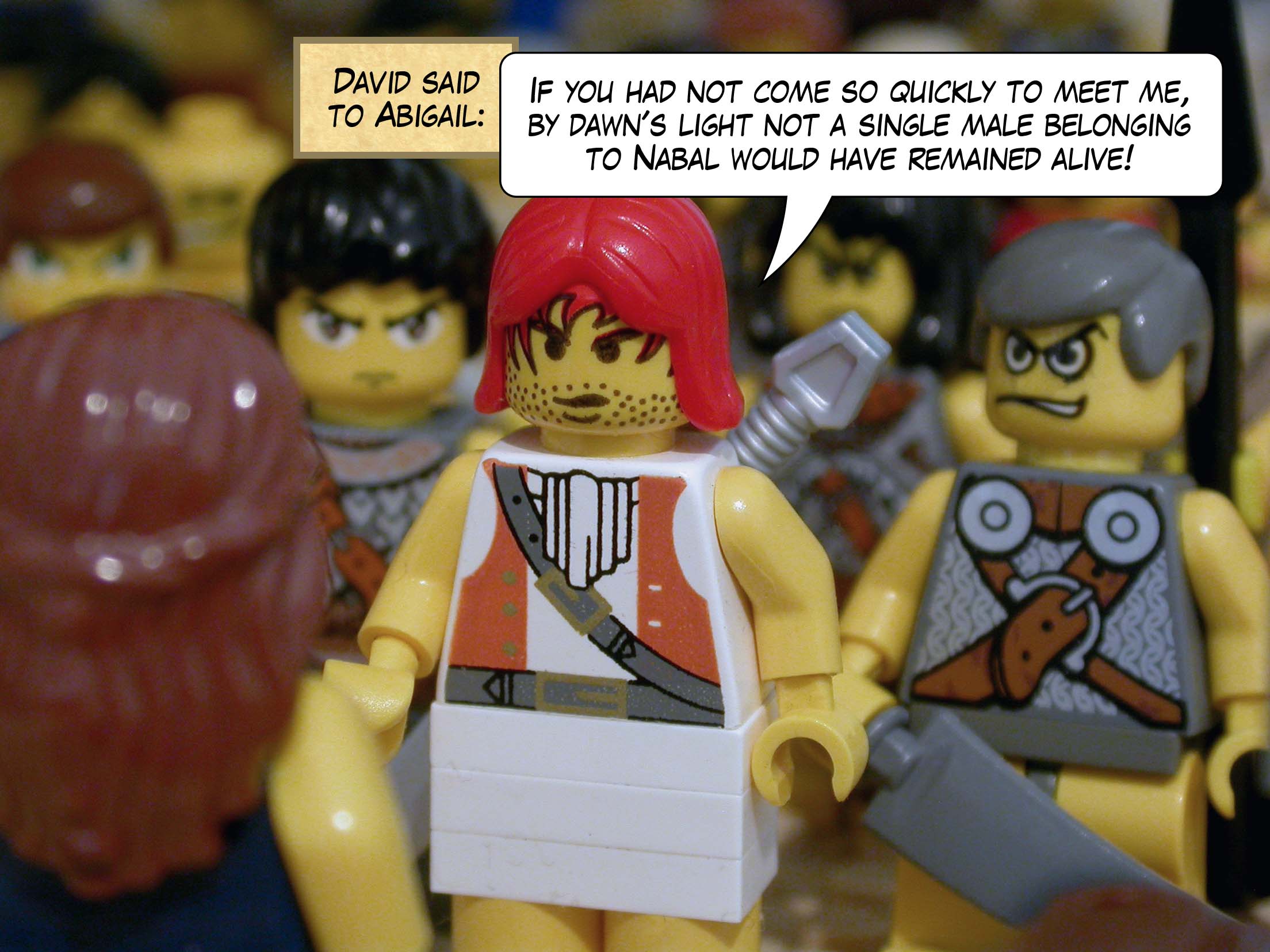David said to Abigail, 'If you had not come so quickly to meet me, by dawn's light not one male belonging to Nabal would have remained alive! Go to your home in peace.'