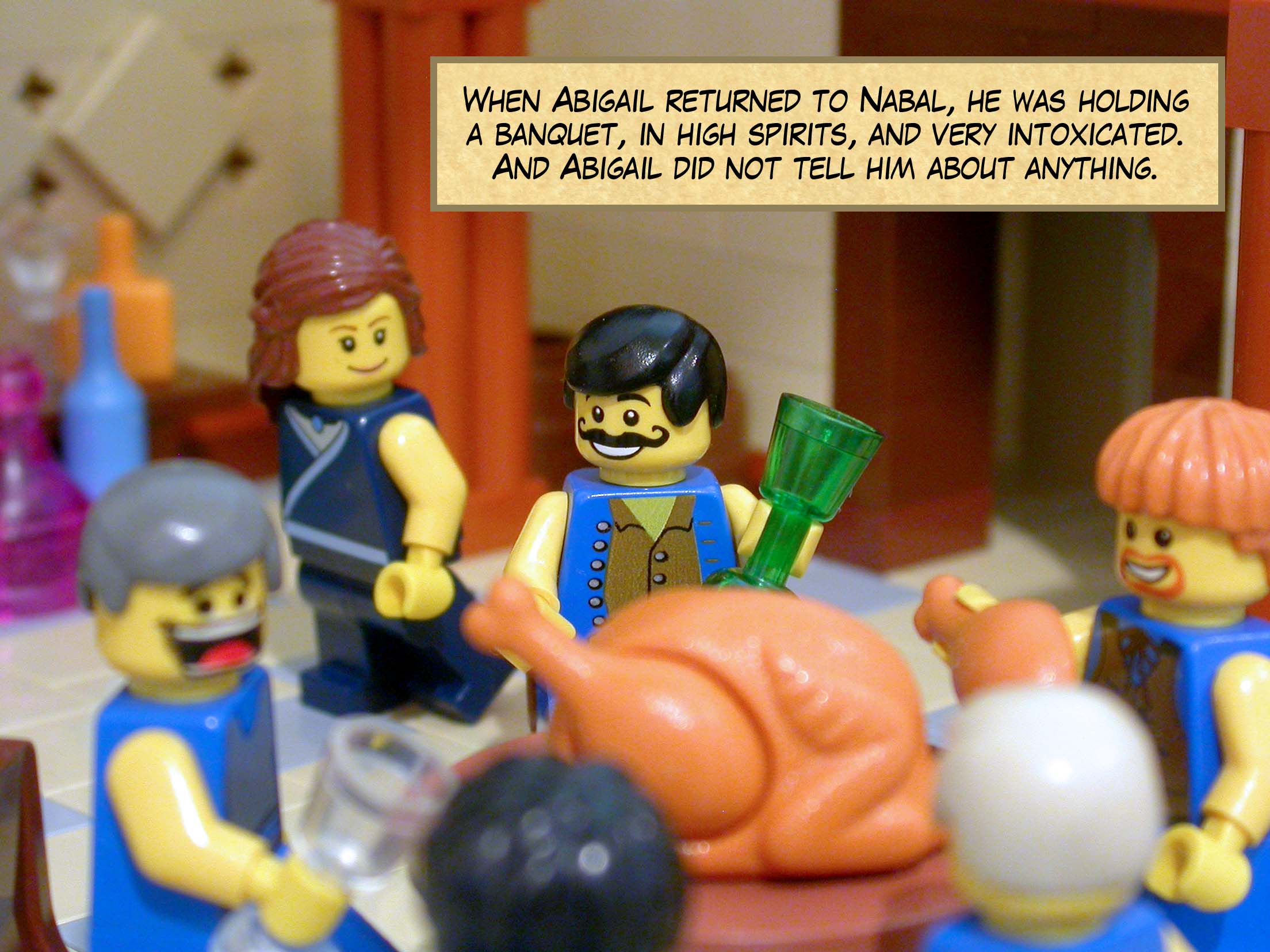 When Abigail returned to Nabal, he was holding a banquet, in high spirits, and very intoxicated. And Abigail did not tell him about anything.