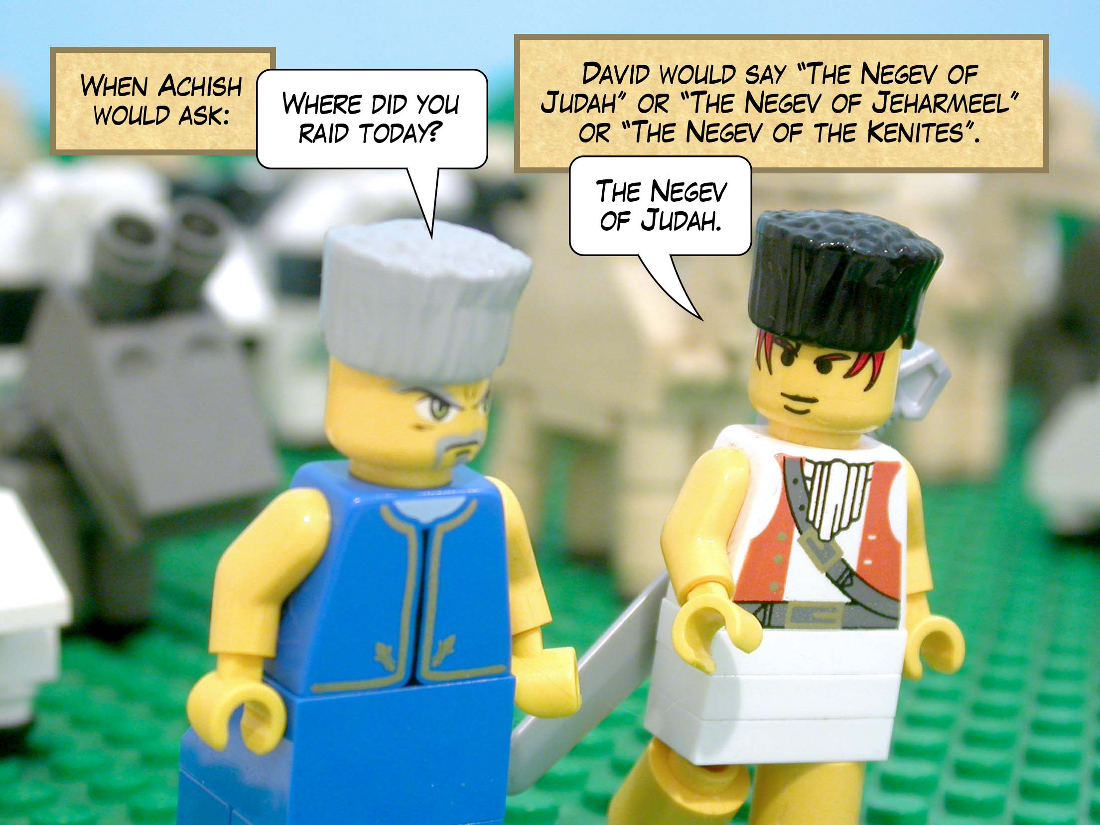 When Achish would ask, 'Where did you raid today?' David would say, 'The Negev of Judah' or 'The Negev of Jeharmeel' or 'The Negev of the Kenites.'