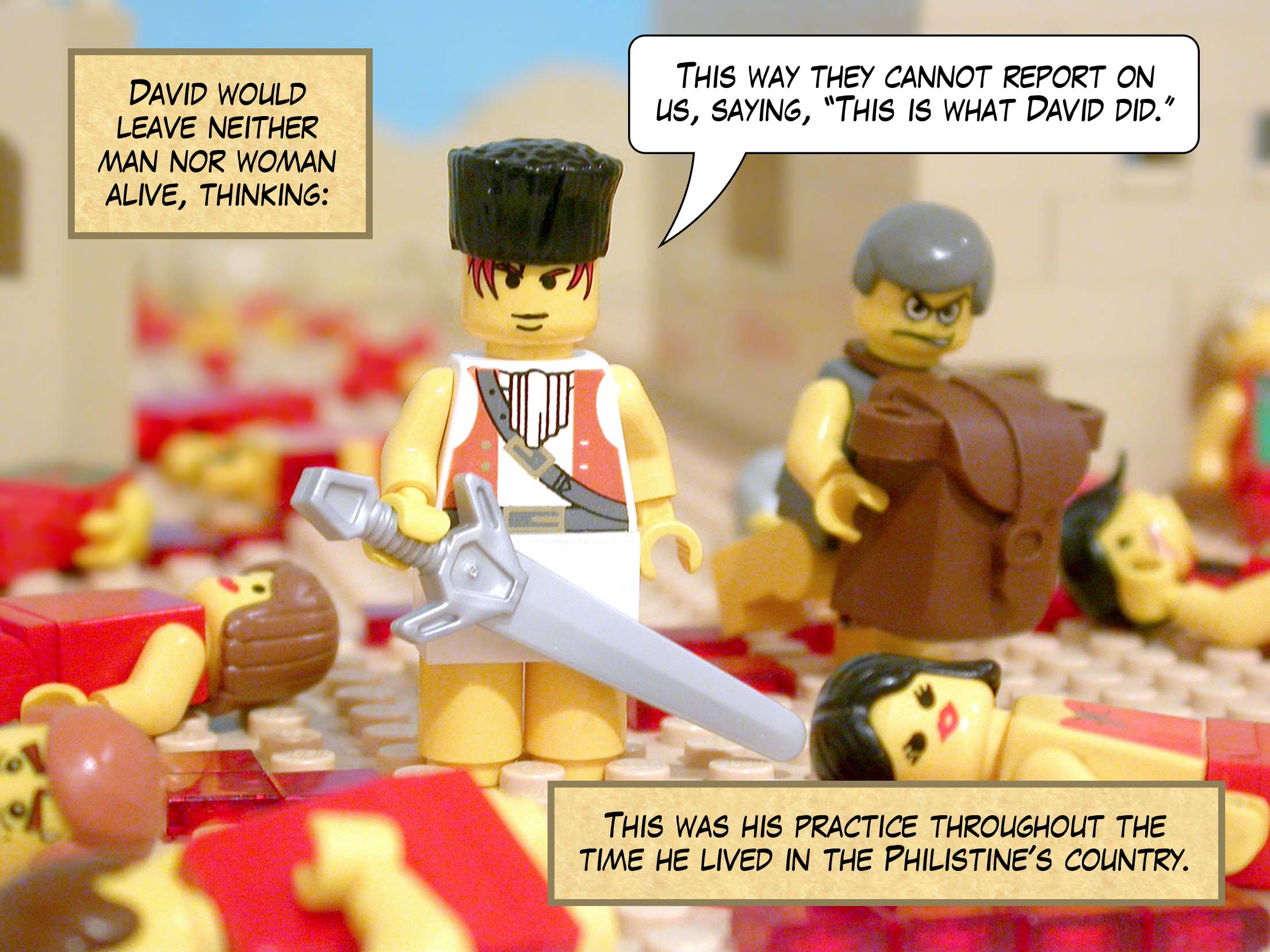 David would leave neither man nor woman alive, thinking, 'This way they cannot report on us, saying, "This is what David did."' This was his practice throughout the time he lived in the Philistine's country.