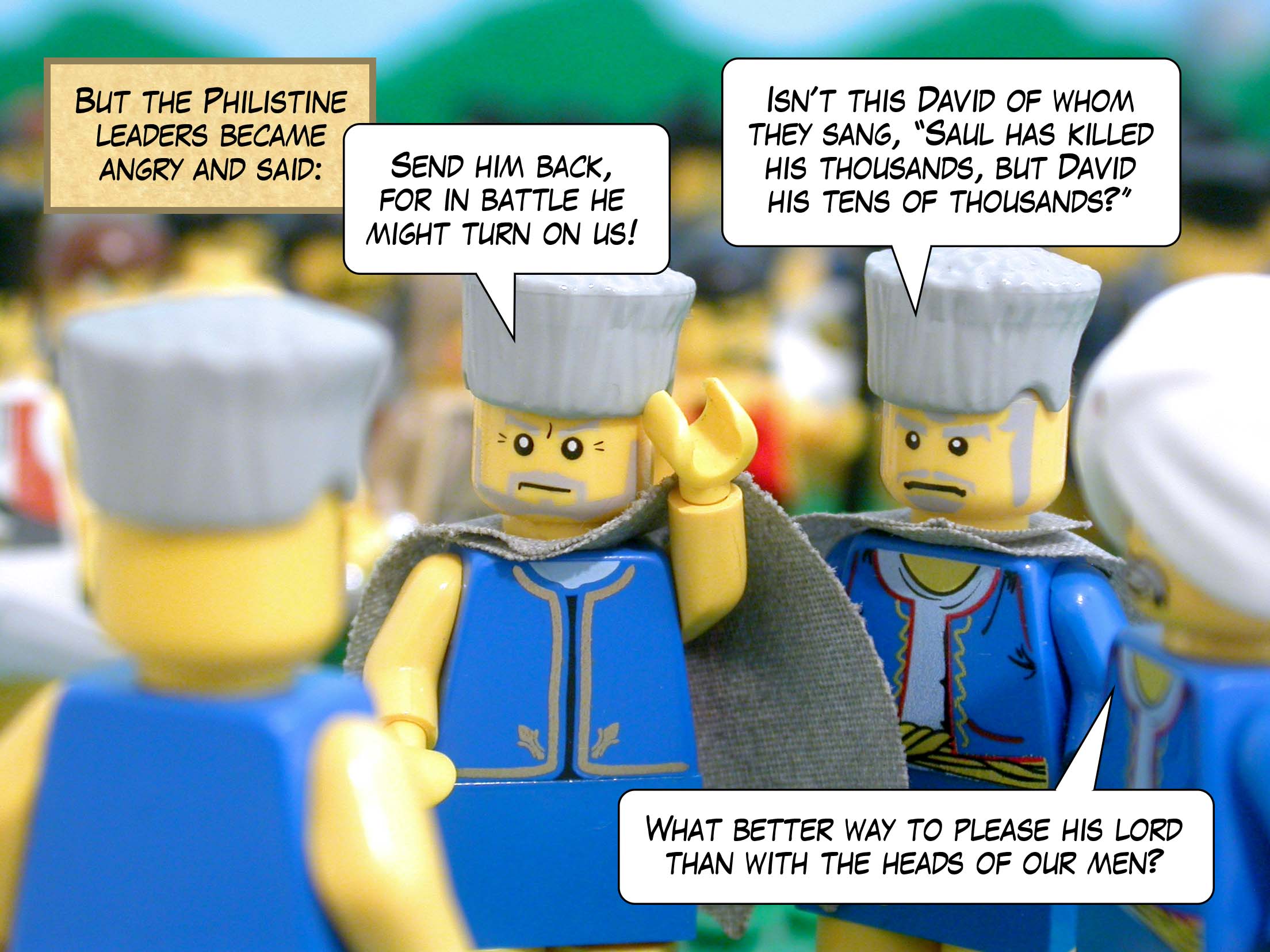But the Philistine leaders became angry and said, 'Send him back, for in battle he might turn on us! Isn't this David of whom they sang, "Saul has killed his thousands, but David his tens of thousands?" What better way to please his lord than with the heads of our men?'