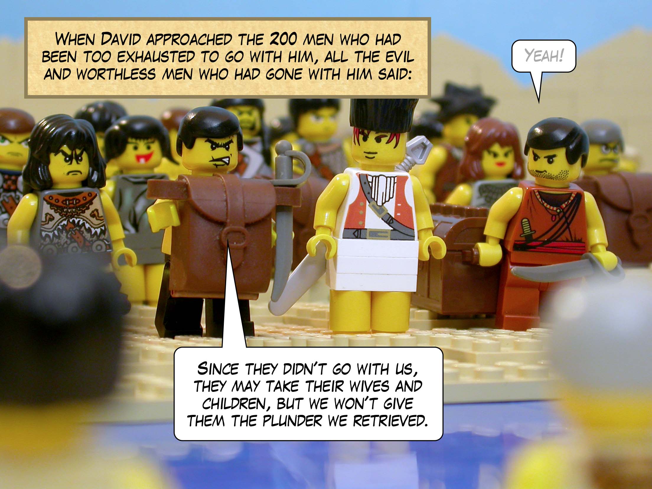 When David approached the 200 men who had been too exhausted to go with him, all the evil and worthless men who had gone with him said, 'Since they didn't go with us, they may take their wives and children, but we won't give them the plunder we retrieved.'
