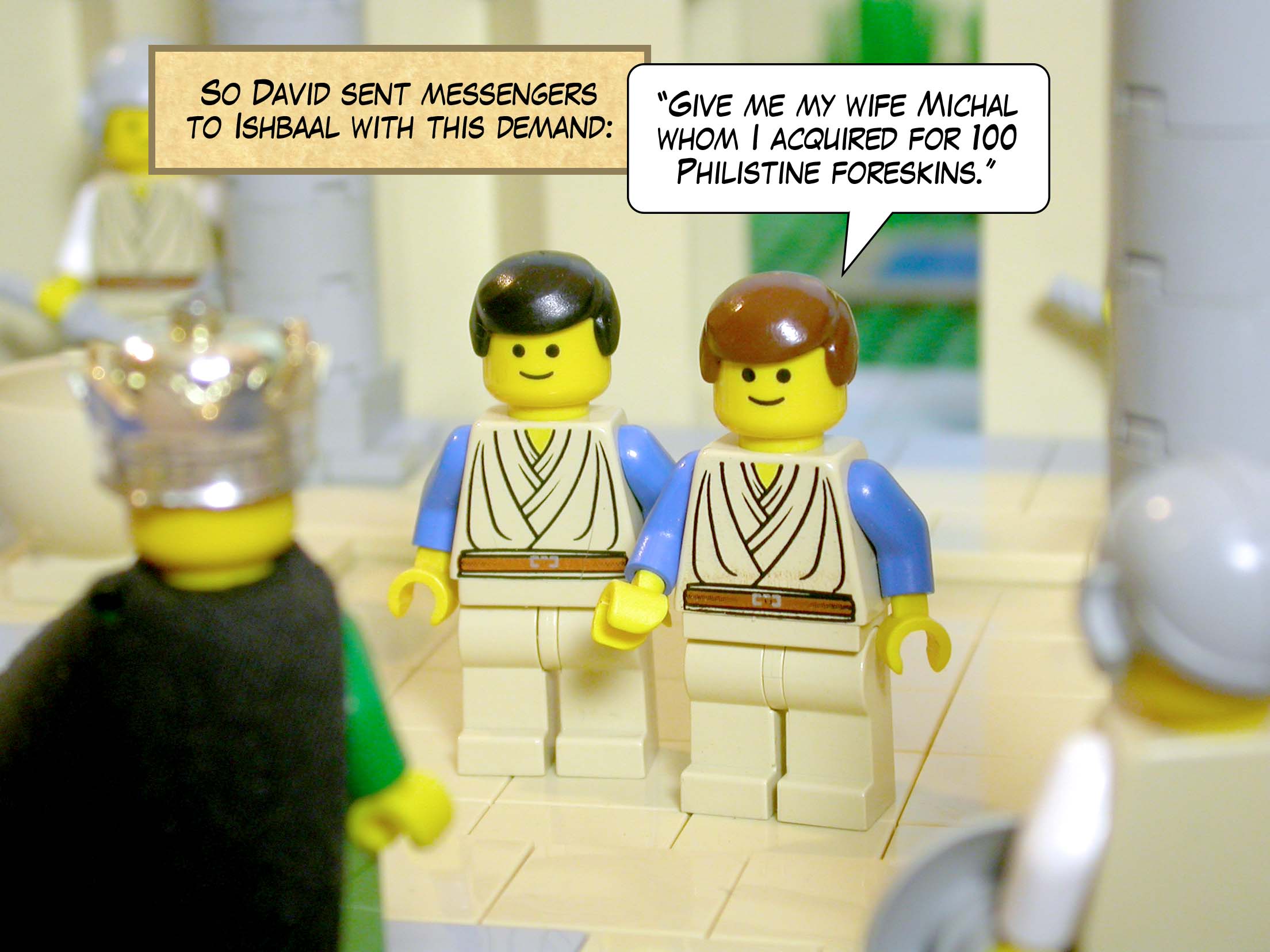 So David sent messengers to Ishbaal with this demand, 'Give me my wife Michal whom I acquired for a hundred Philistine foreskins.'