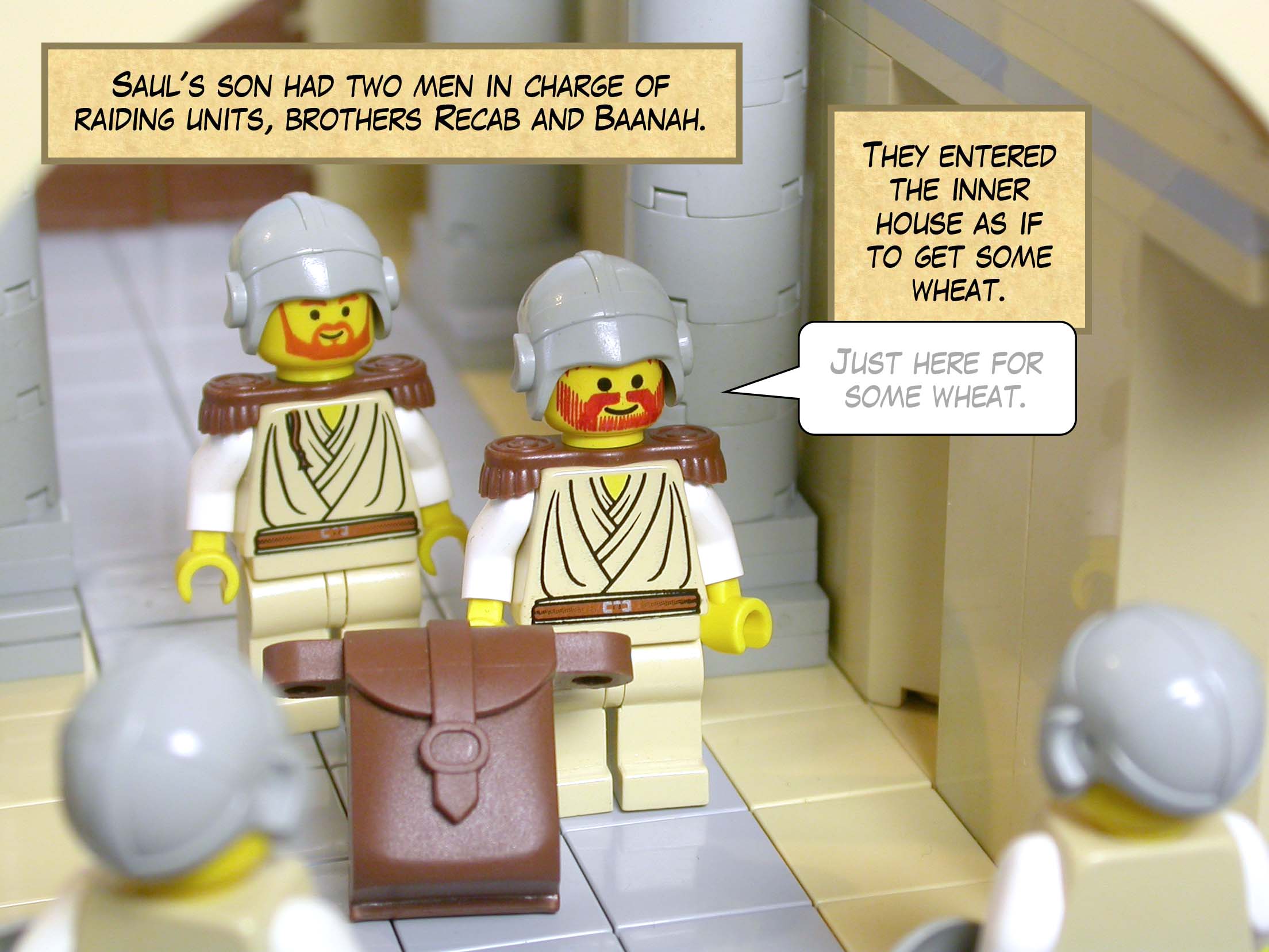 Saul's son had two men in charge of raiding units, brothers Recab and Baanah. They entered the inner house as if to get some wheat.