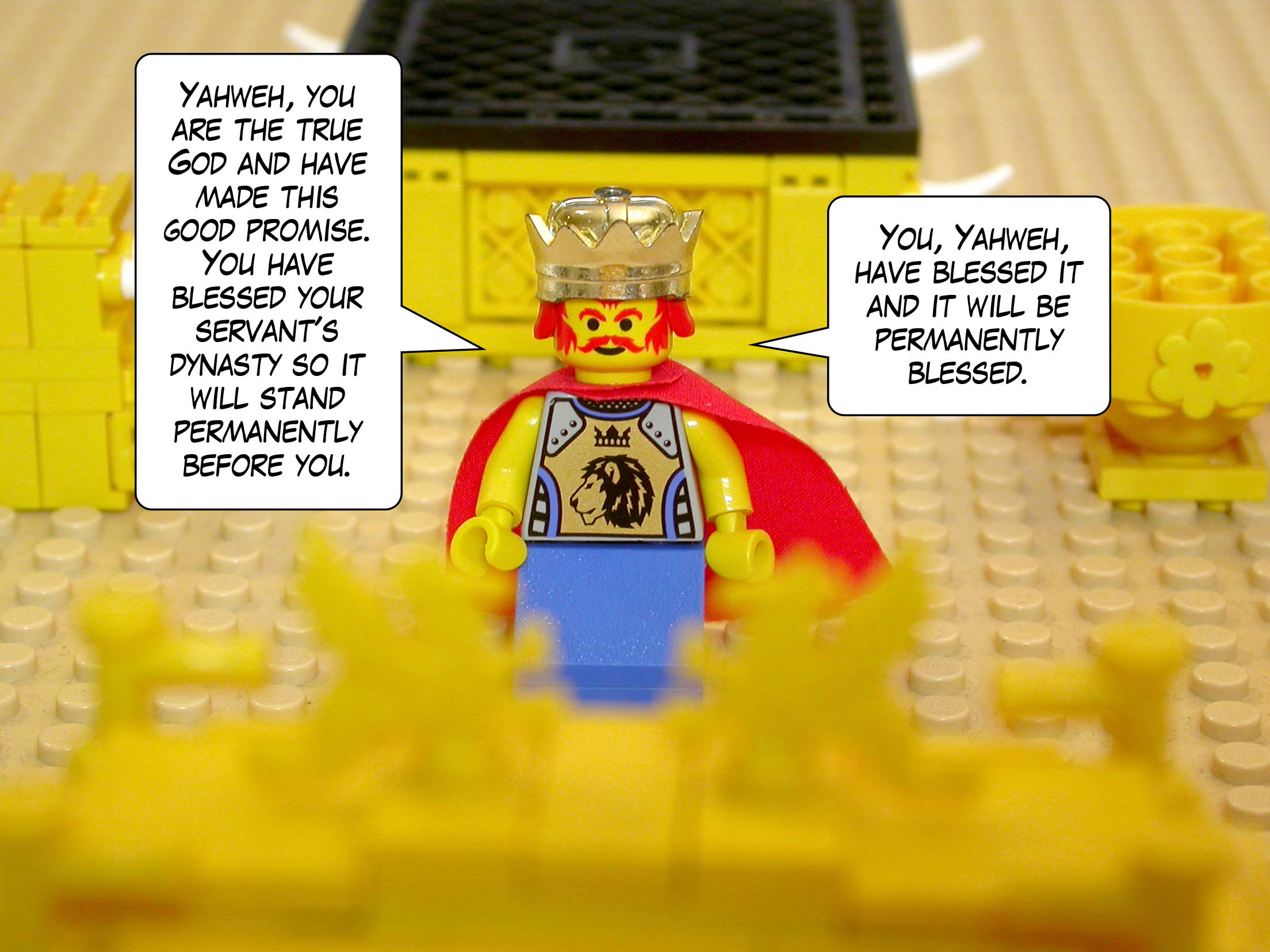 'Yahweh, you are the true God and have made this good promise. You have blessed your servant's dynasty so it will stand permanently before you. You, Yahweh, have blessed it and it will be permanently blessed.'