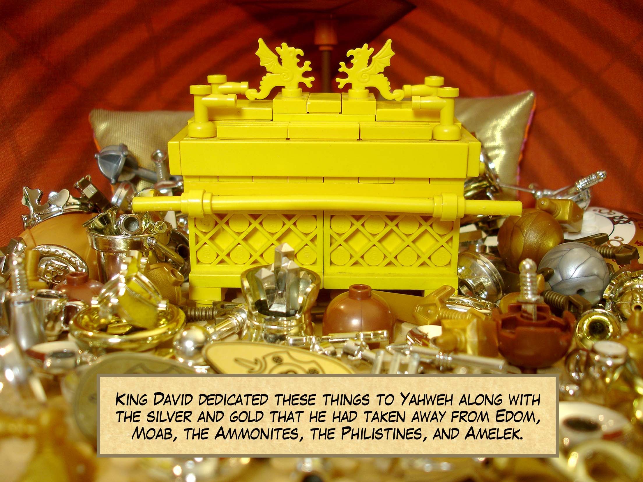 King David dedicated these things to Yahweh along with the silver and gold that he had taken away from Edom, Moab, the Ammonites, the Philistines, and Amelek.