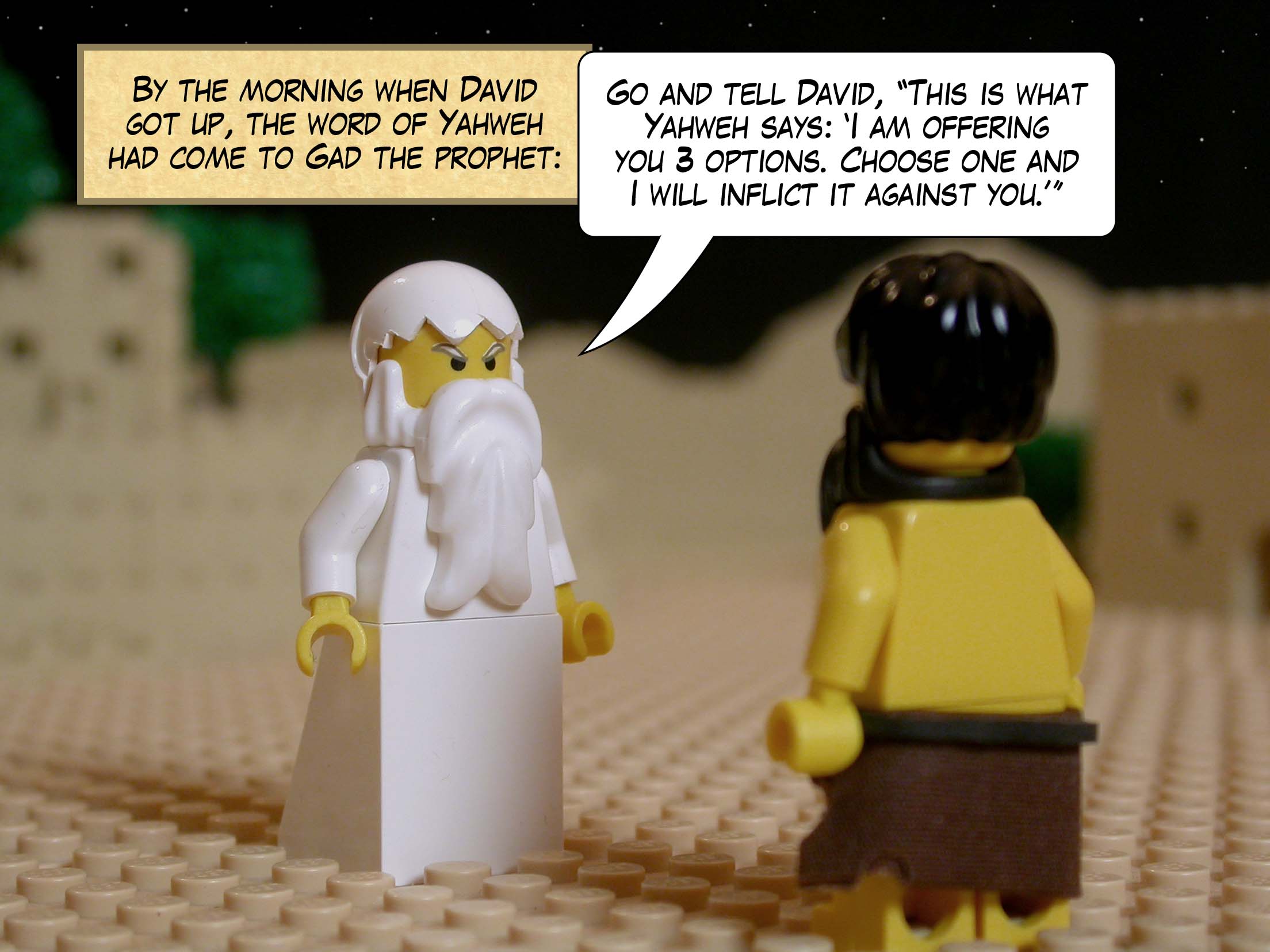 By the morning when David got up, the word of Yahweh had come to Gad the prophet: 'Go and tell David, "This is what Yahweh says: 'I am offering you three options. Choose one and I will inflict it against you.'"'
