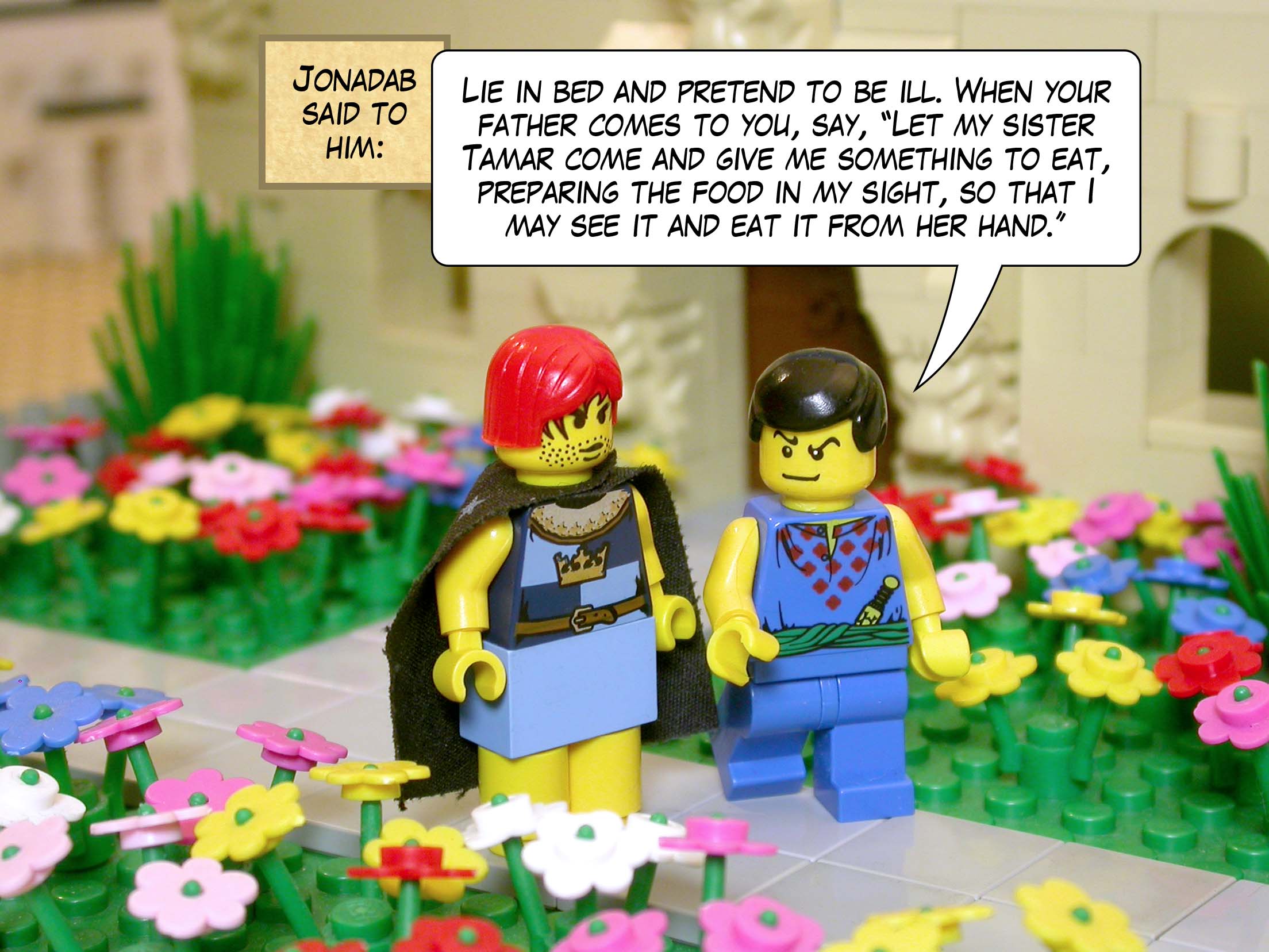 Jonadab said to him, 'Lie in bed and pretend to be ill. When your father comes to you, say, "Let my sister Tamar come and give me something to eat, preparing the food in my sight, so that I may see it and eat it from her hand."'