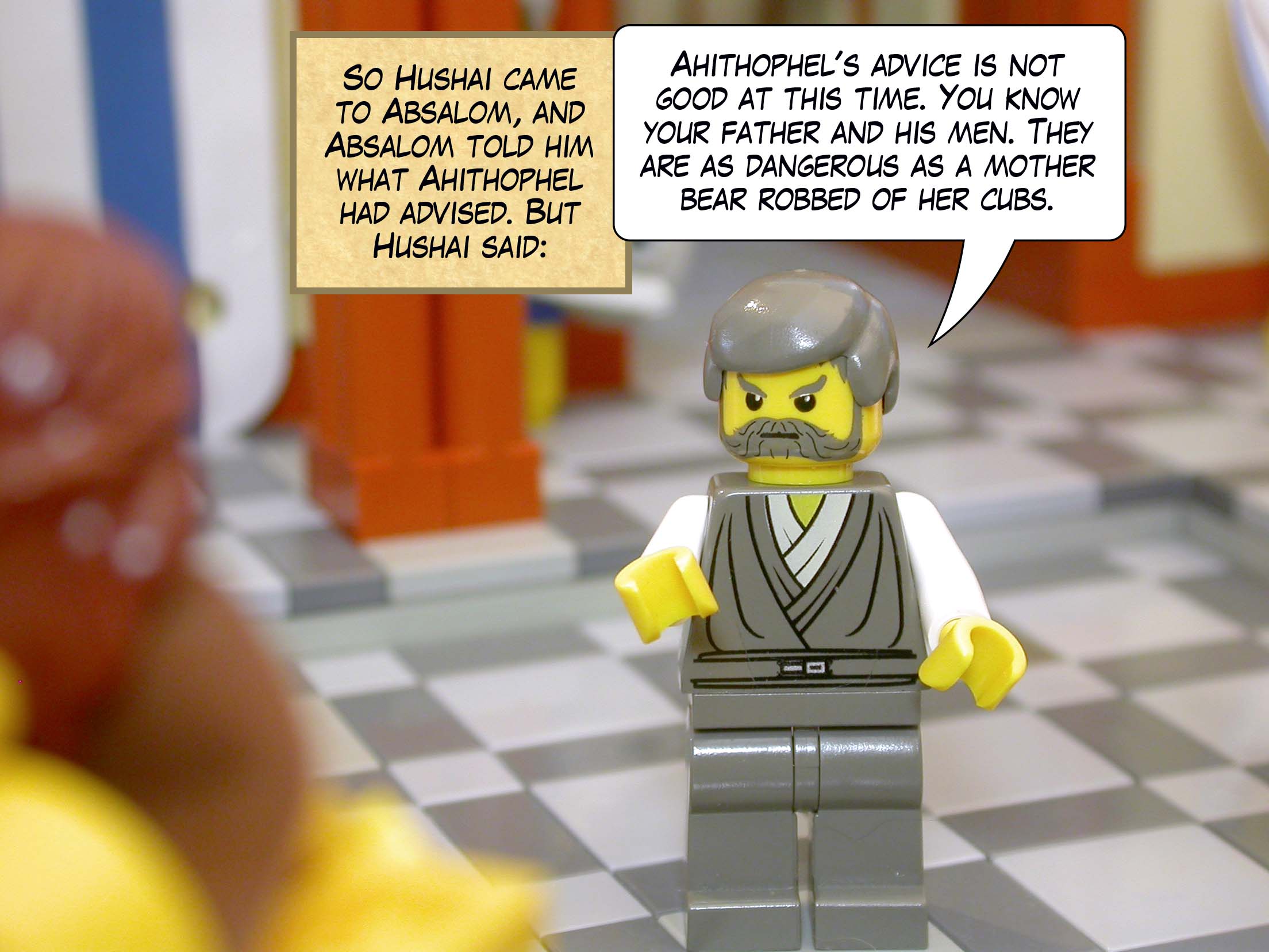 So Hushai came to Absalom, and Absalom told him what Ahithophel had advised. But Hushai said, 'Ahithophel's advice is not good at this time. You know your father and his men. They are as dangerous as a mother bear robbed of her cubs.'