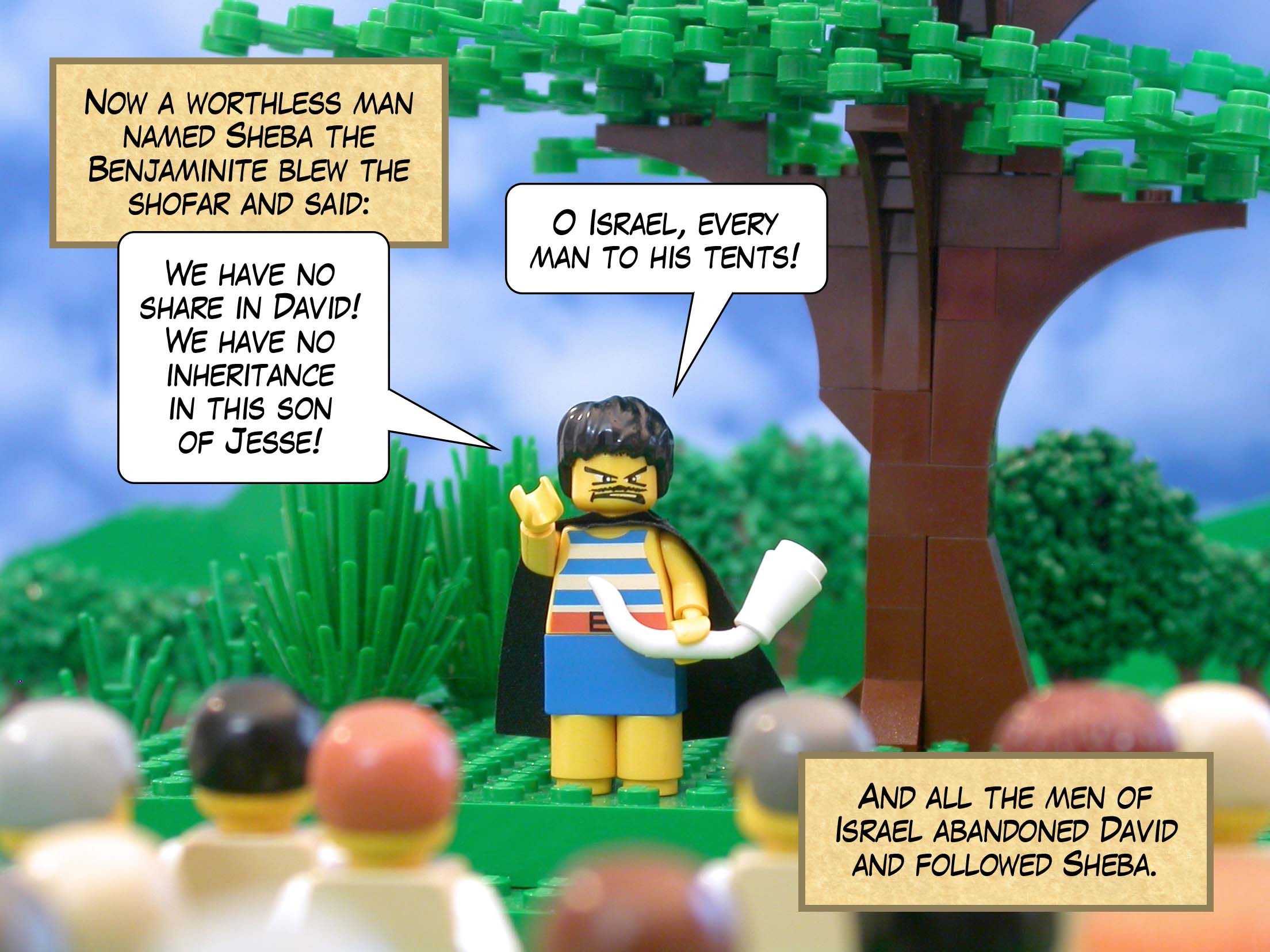 Now a worthless man named Sheba the Benjaminite blew the shofar and said, 'We have no share in David! We have no inheritance in this son of Jesse! O Israel, every man to his tents!' And all the men of Israel abandoned David and followed Sheba.