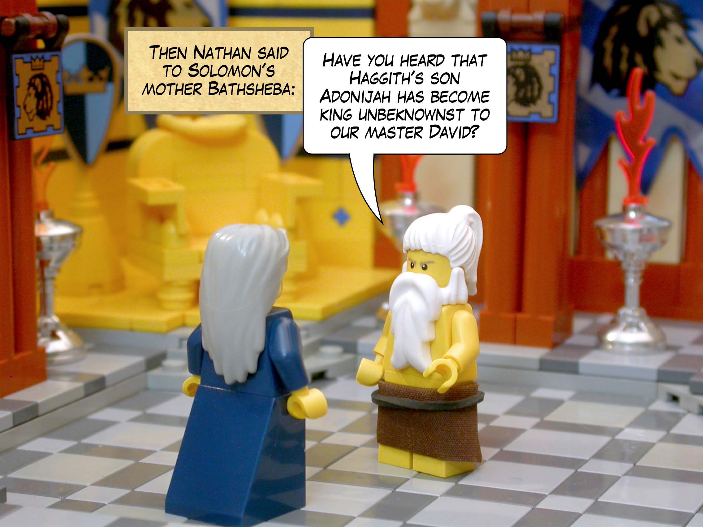 Nathan said to Solomon's mother Bathsheba, 'Have you heard that Haggith's son Adonijah has become king unbeknownst to our master David?'