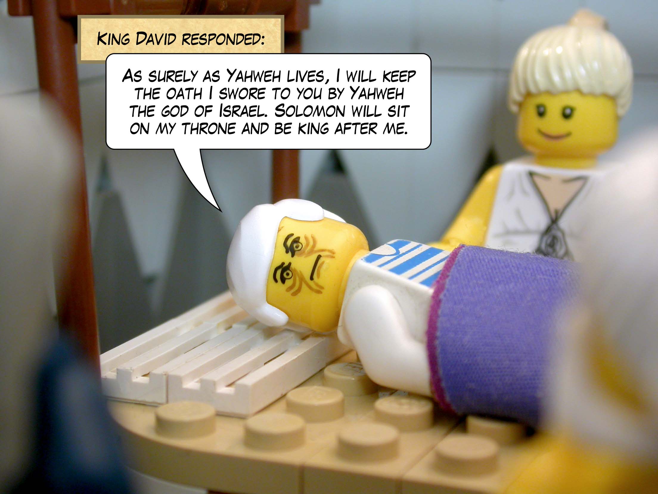 King David responded, 'As surely as Yahweh lives, I will keep the oath I swore to you by Yahweh the god of Israel. Solomon will sit on my throne and be king after me.'