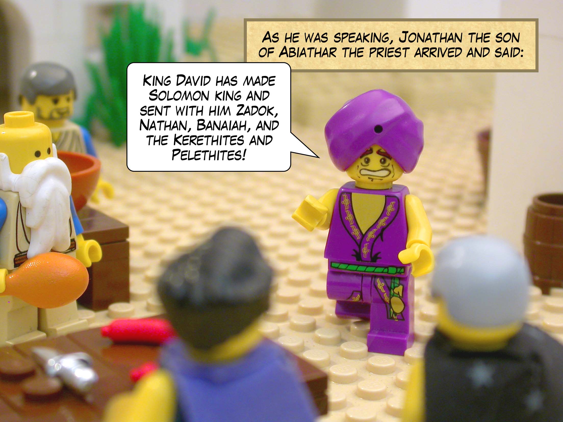 As he was speaking, Jonathan the son of Abiathar the priest arrived and said, 'King David has made Solomon king and sent with him Zadok, Nathan, Banaiah, and the Kerethites and Pelethites!'