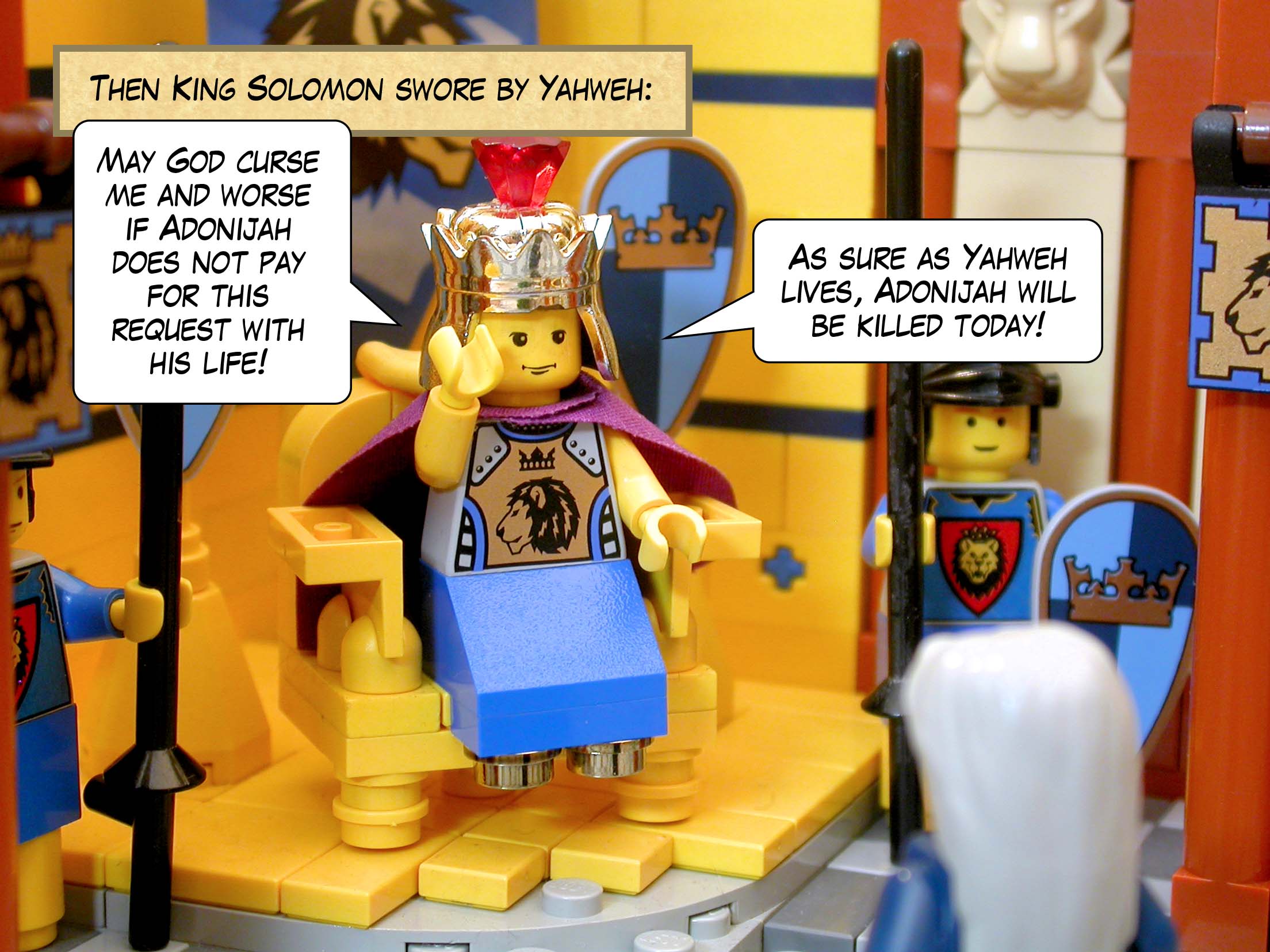 Then King Solomon swore by Yahweh, 'May God curse me and worse if Adonijah does not pay for this request with his life! As sure as Yahweh lives, Adonijah will be killed today!'