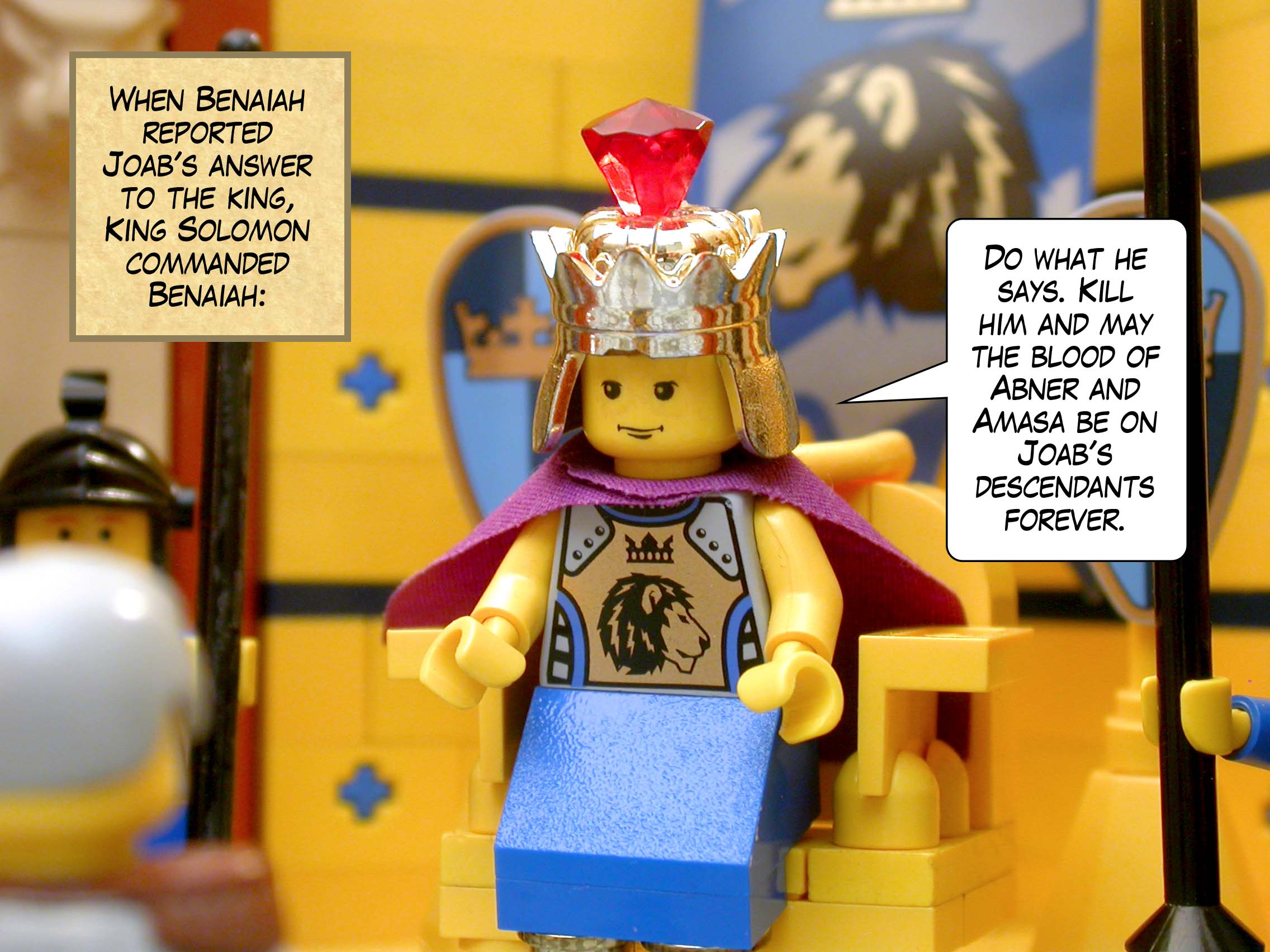 When Benaiah reported Joab's answer to the king, King Solomon commanded Benaiah, 'Do what he says. Kill him and may the blood of Abner and Amasa be on Joab's descendants forever.'