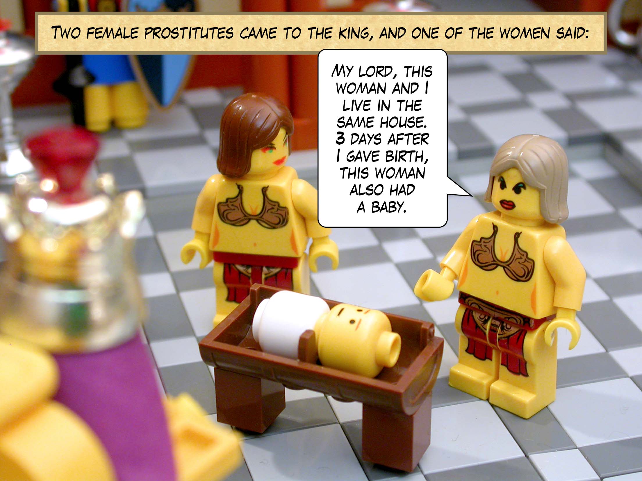 Two female prostitutes came to the king, and one of the women said, 'My lord, this woman and I live in the same house. Three days after I gave birth, this woman also had a baby.'
