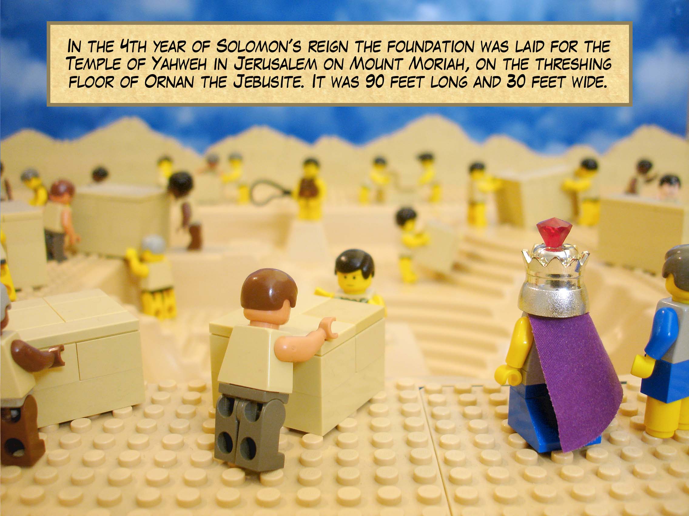 In the fourth year of Solomon's reign the foundation was laid for the Temple of Yahweh in Jerusalem on Mount Moriah, on the threshing floor of Ornan the Jebusite. It was 90 feet long and 30 feet wide.