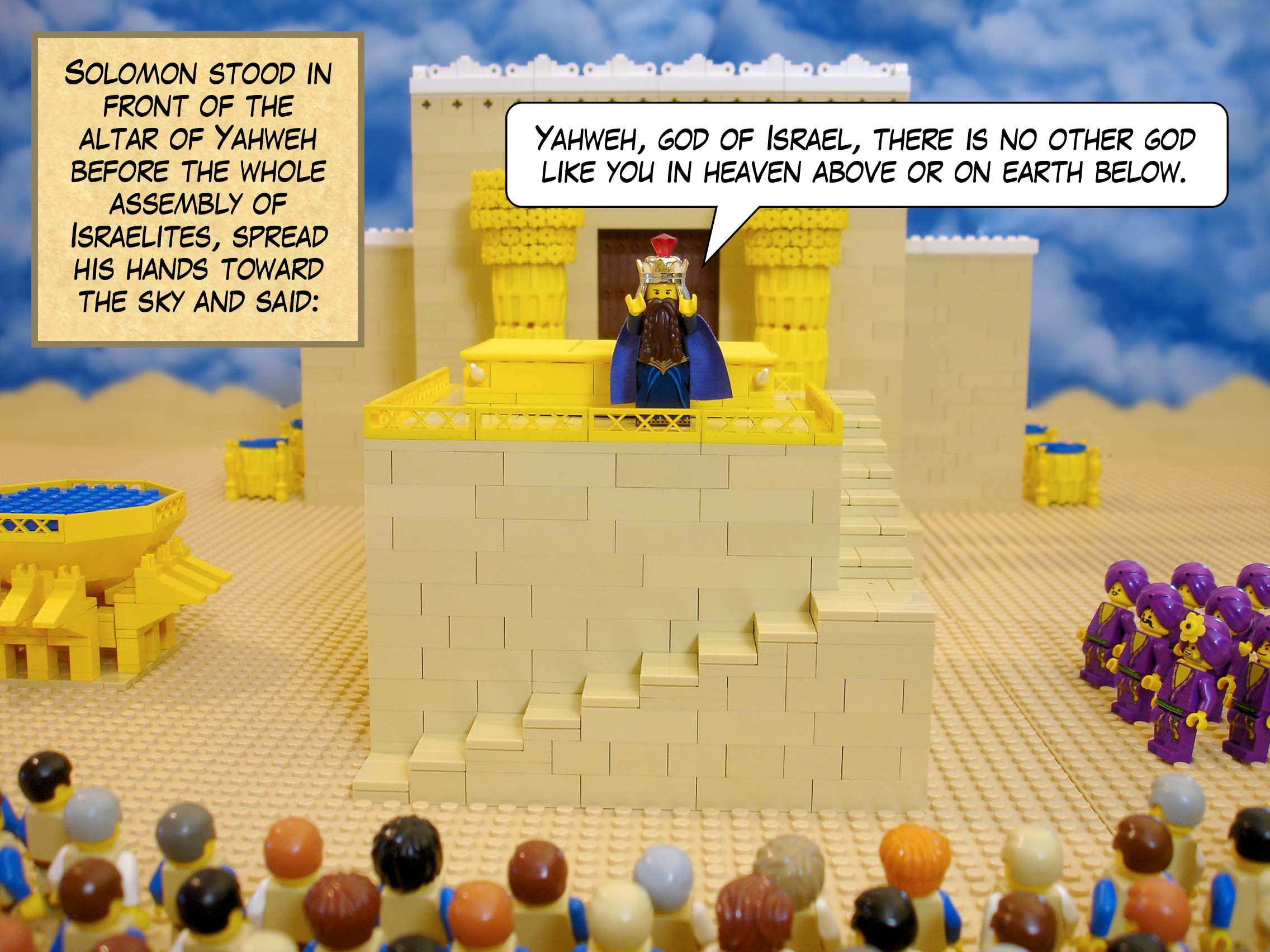 Solomon stood in front of the altar of Yahweh before the whole assembly of Israelites, spread his hands toward the sky and said, 'Yahweh, god of Israel, there is no other god like you in heaven above or on earth below.'