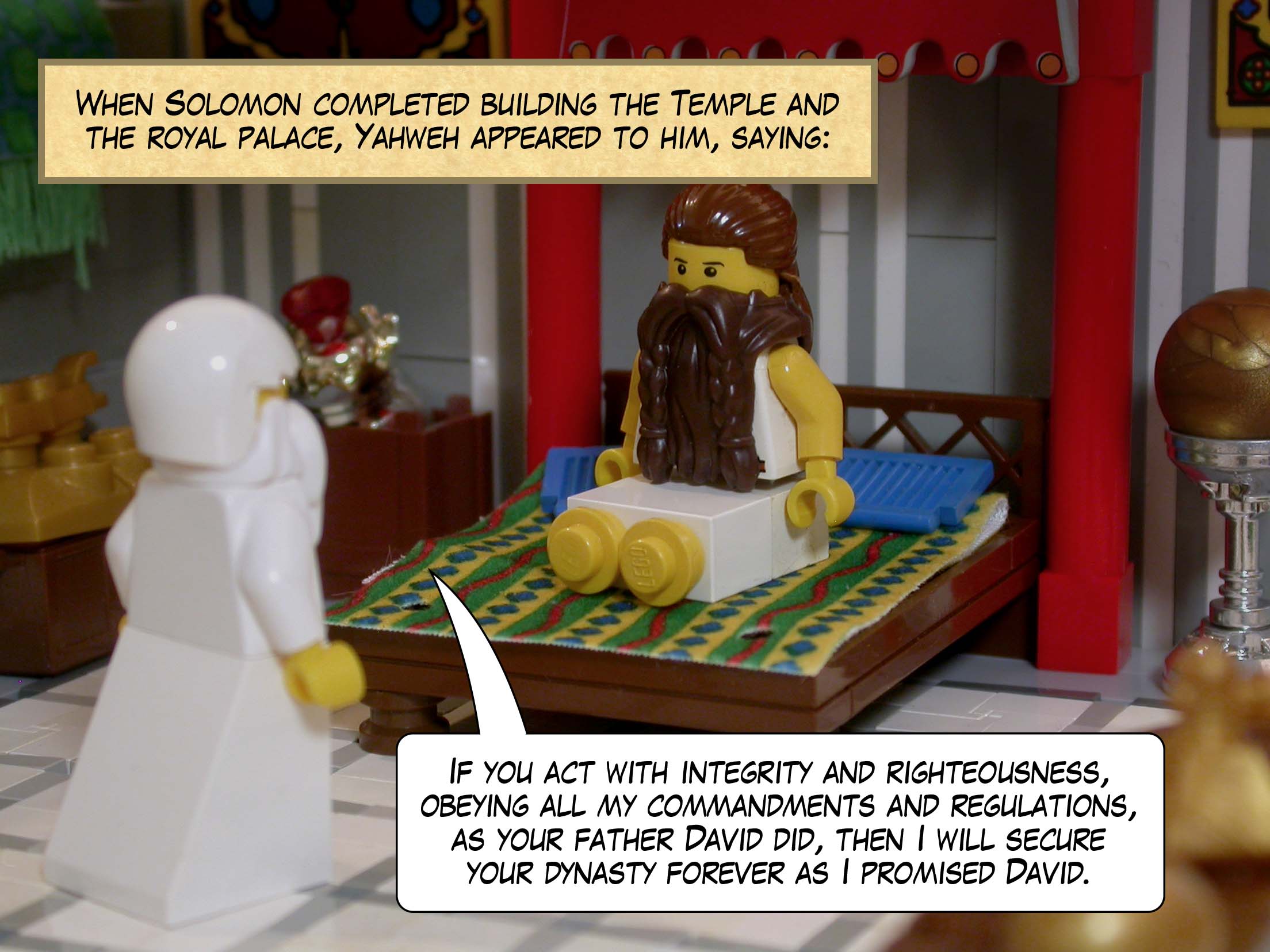 When Solomon completed building the Temple of Yahweh and the royal palace, Yahweh appeared to him a second time, saying to him, 'If you act with integrity and righteousness, obeying all my commandments and regulations, as your father David did, then I will secure your dynasty forever as I promised David.'