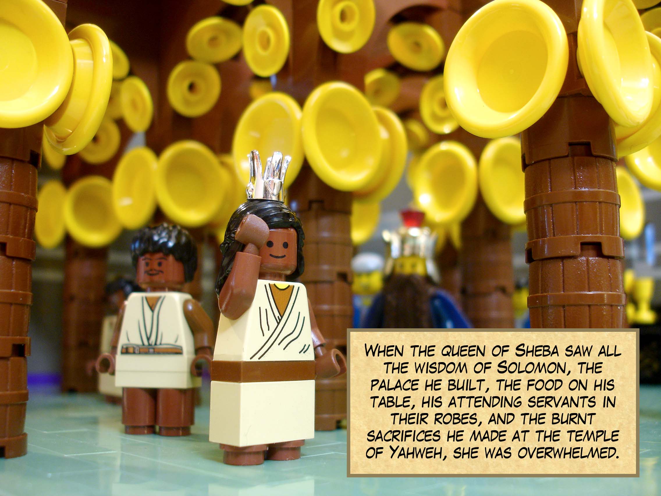 When the queen of Sheba saw all the wisdom of Solomon, the palace he built, the food on his table, his attending servants in their robes, his cupbearers, and the burnt sacrifices he made at the temple of Yahweh, she was overwhelmed.