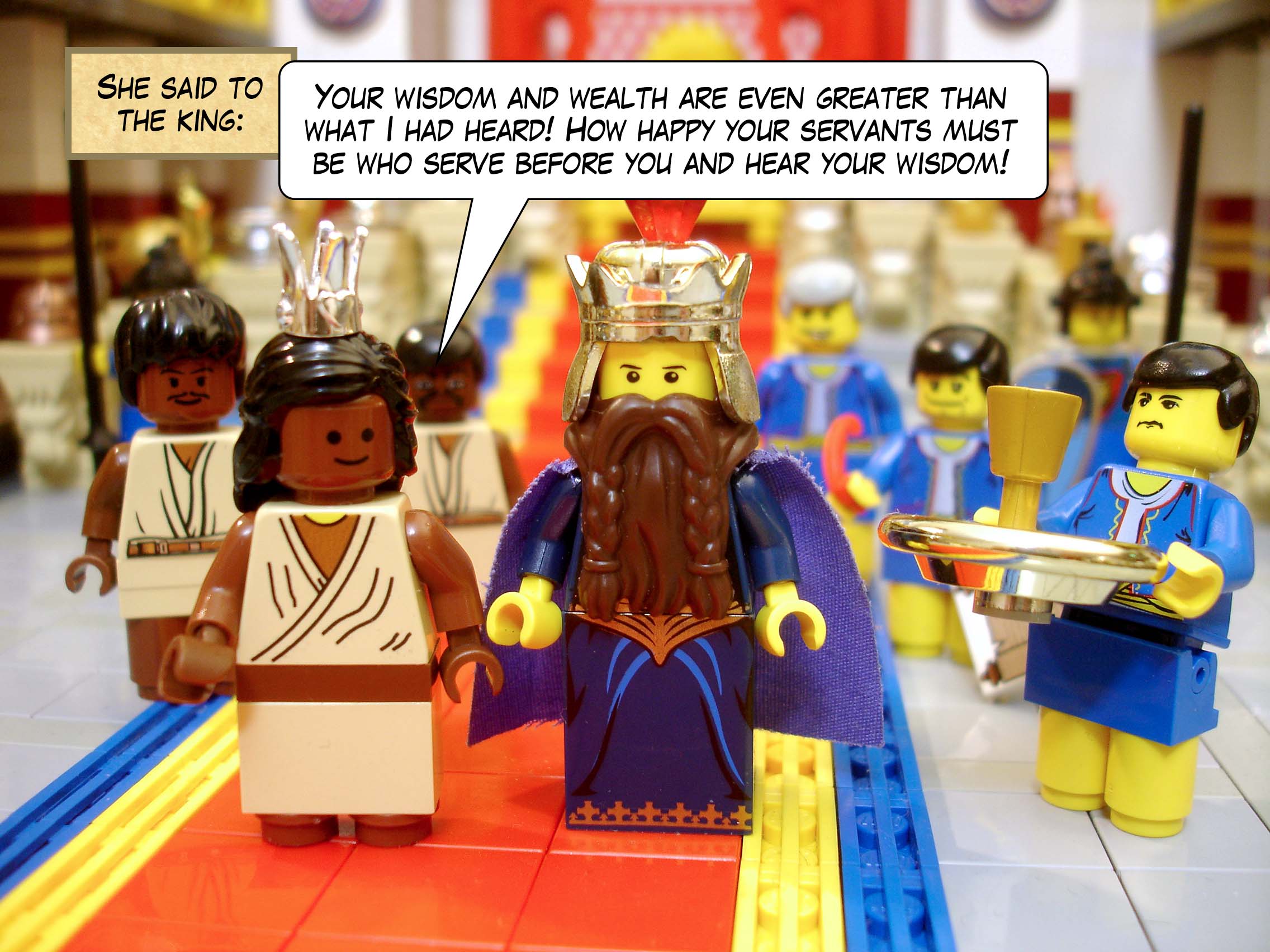She said to the king, 'Your wisdom and wealth are even greater than what I had heard! How happy your servants must be who serve before you and hear your wisdom!'