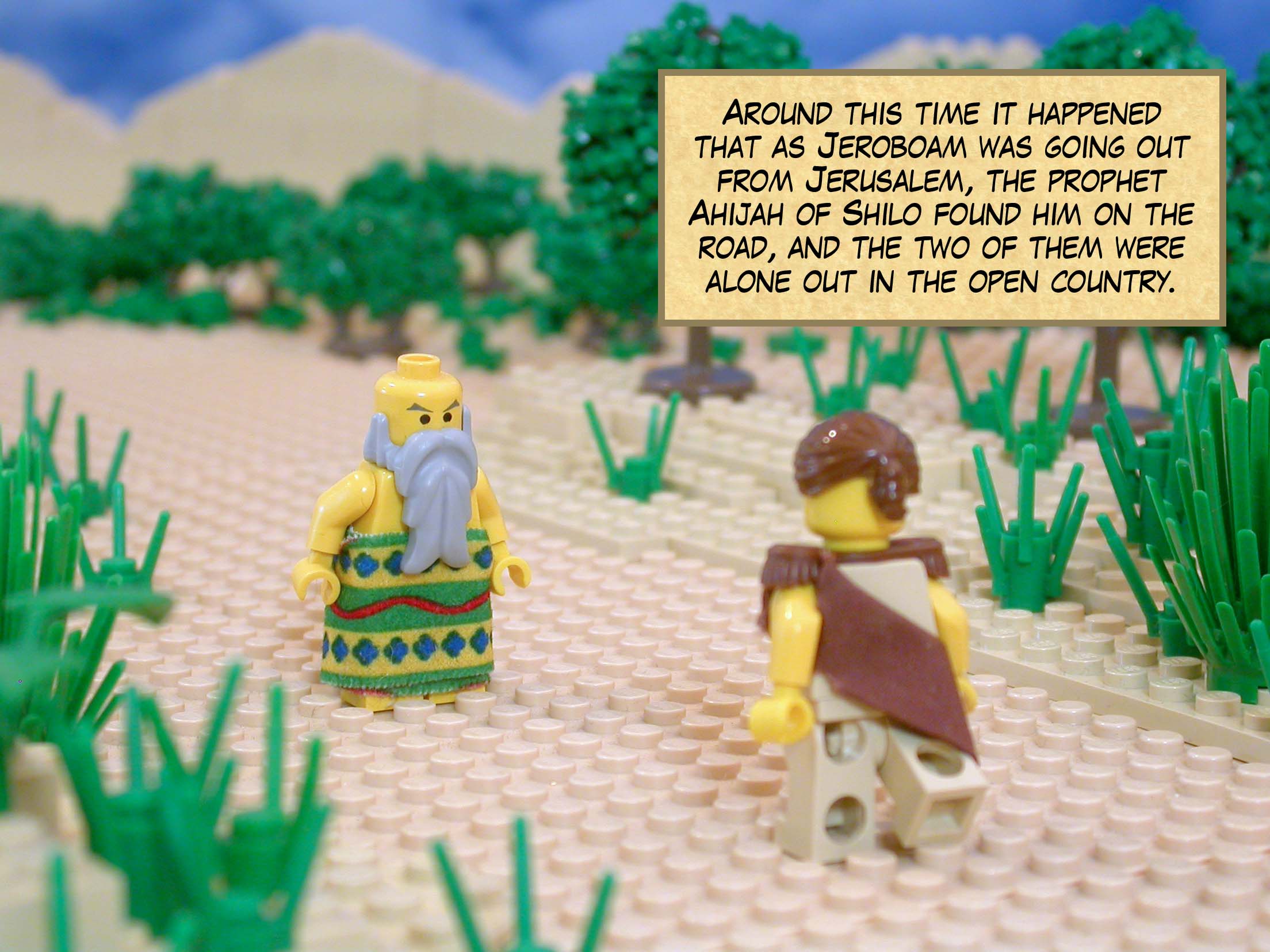 Around this time it happened that as Jeroboam was going out from Jerusalem, the prophet Ahijah of Shilo found him on the road, and the two of them were alone out in the open country.