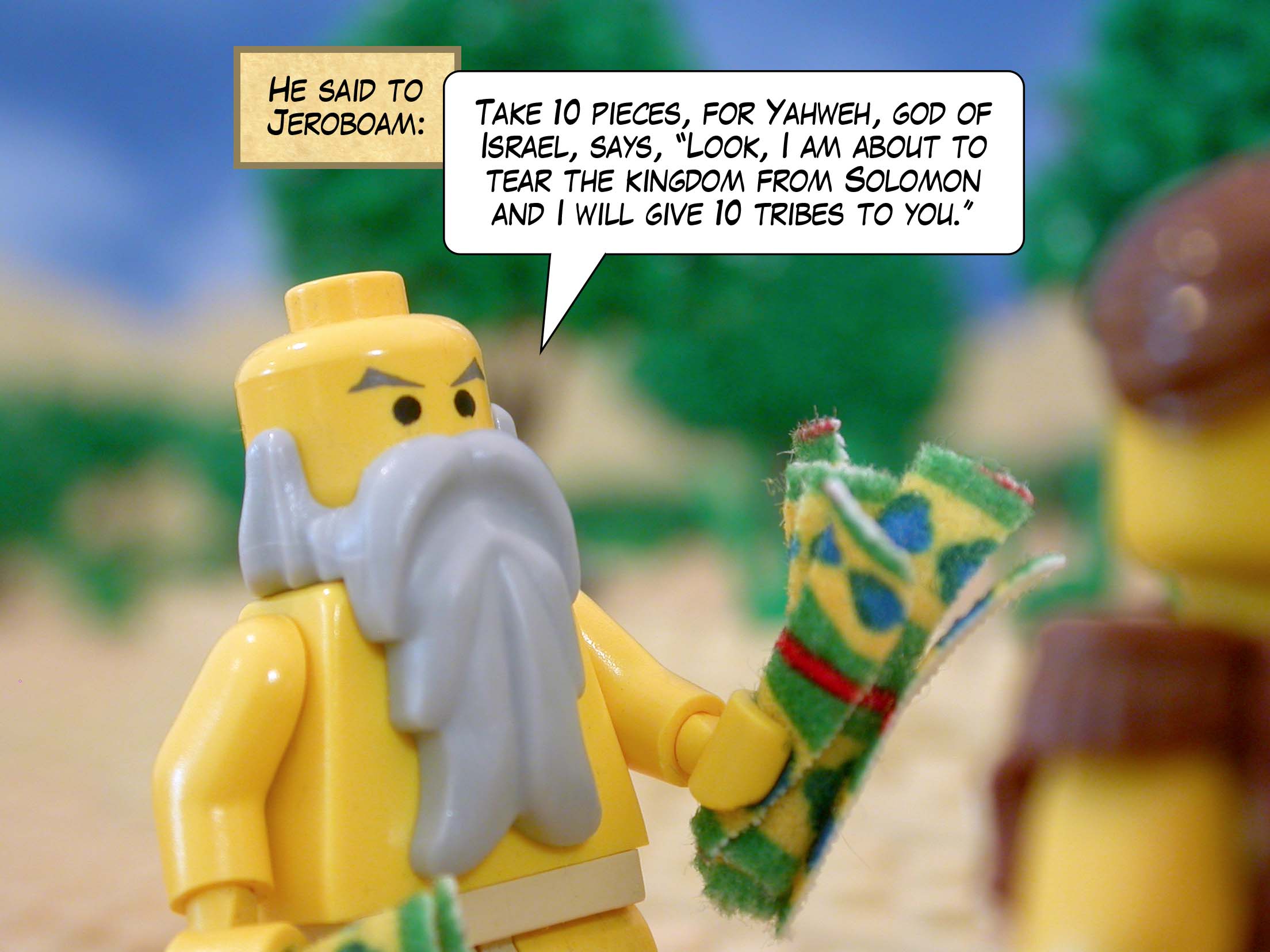 He said to Jeroboam, 'Take ten pieces, for Yahweh, god of Israel, says, "Look, I am about to tear the kingdom from Solomon and I will give ten tribes to you."'
