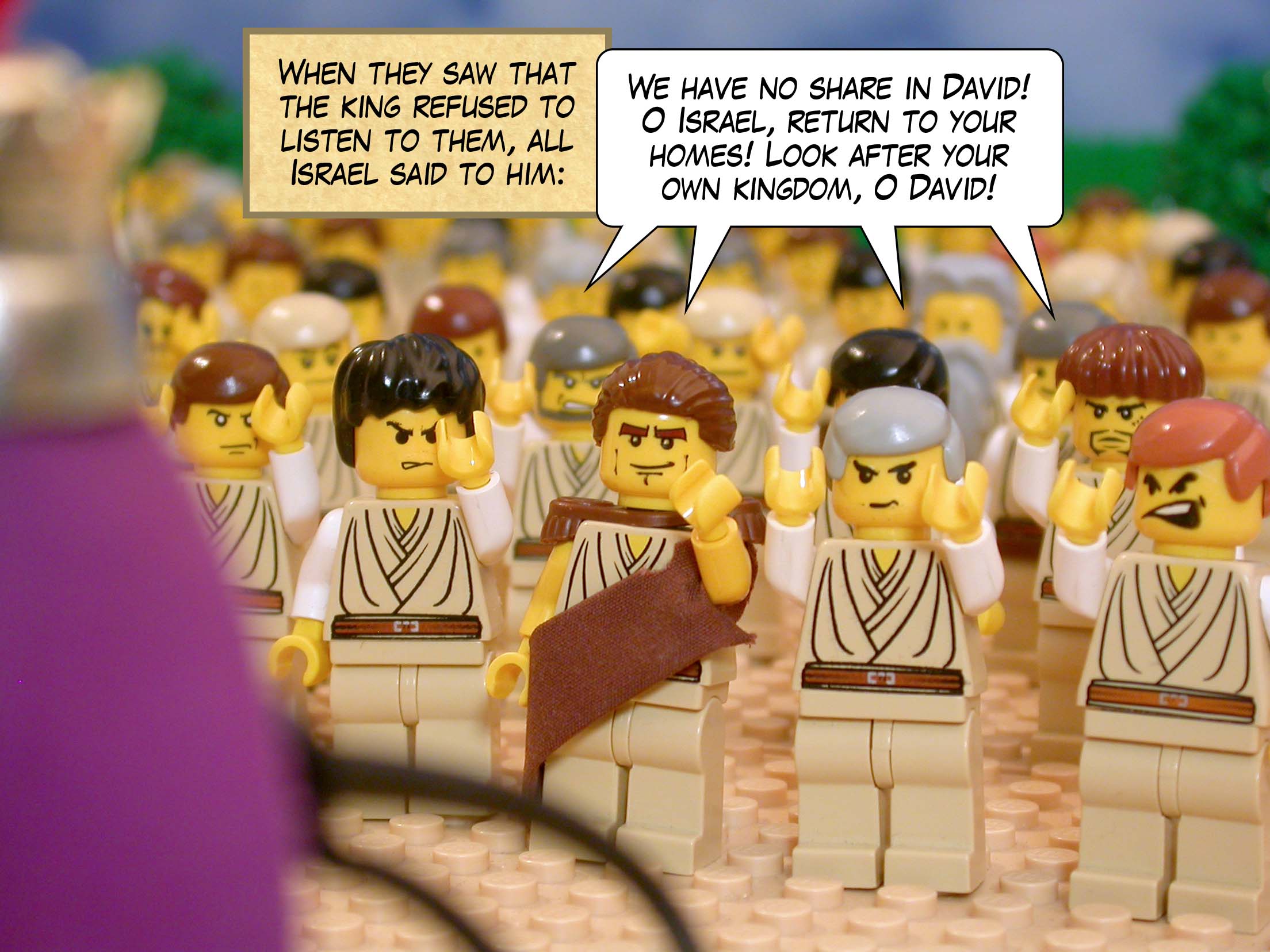 When they saw that the king refused to listen to them, all Israel said to him, 'We have no share in David! O Israel, return to your homes! Look after your own kingdom, O David!'