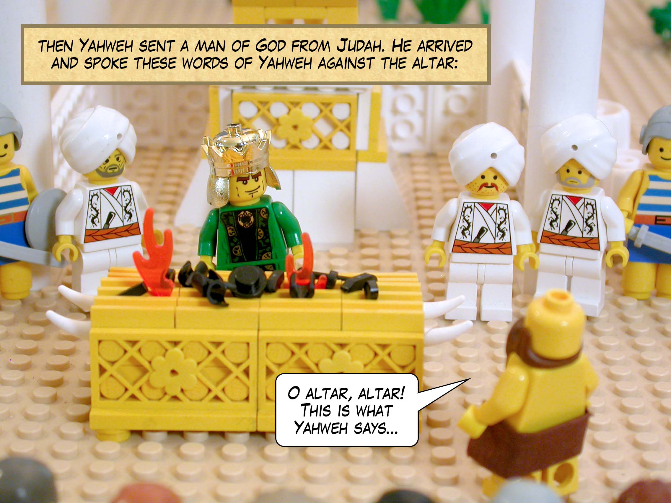 Just then Yahweh sent a man of God from Judah. He arrived and spoke these words of Yahweh against the altar: 'O altar, altar! This is what Yahweh says...'