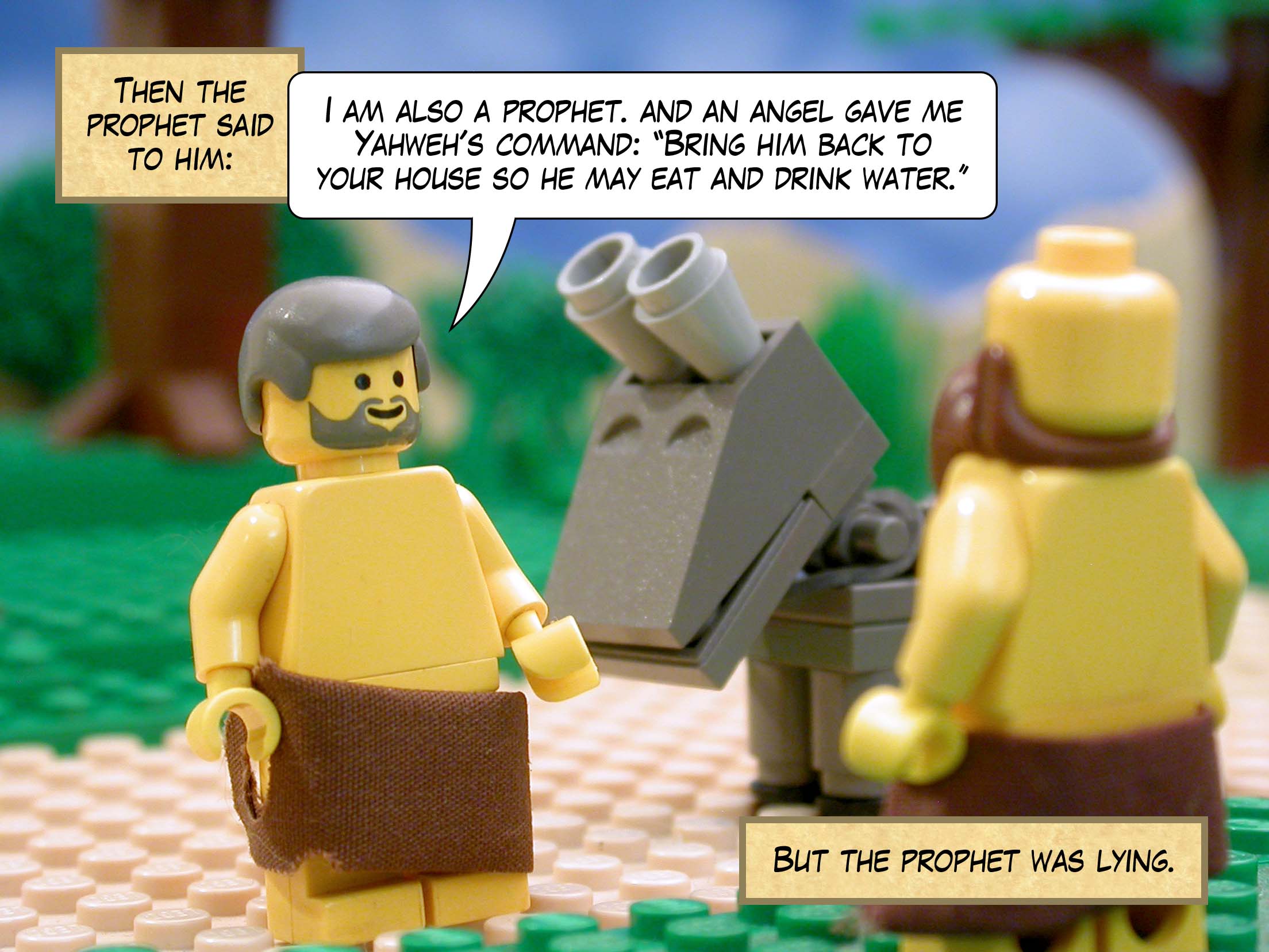 Then the prophet said to him, 'I am also a prophet, and an angel gave me Yahweh's command: "Bring him back to your house so he may eat and drink water."' But the prophet was lying.