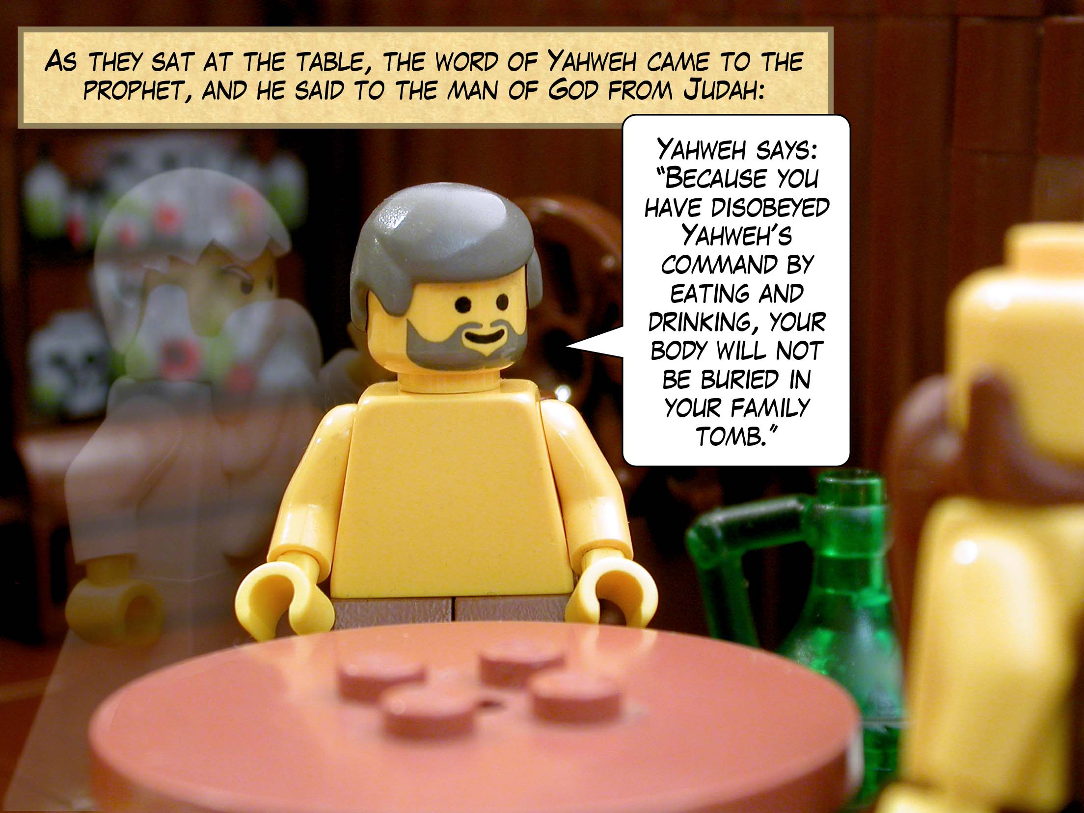 As they sat at the table, the word of Yahweh came to the prophet, and he said to the man of God from Judah, 'Yahweh says, "Because you have disobeyed Yahweh's command by eating and drinking, your body will not be buried in your family tomb."'