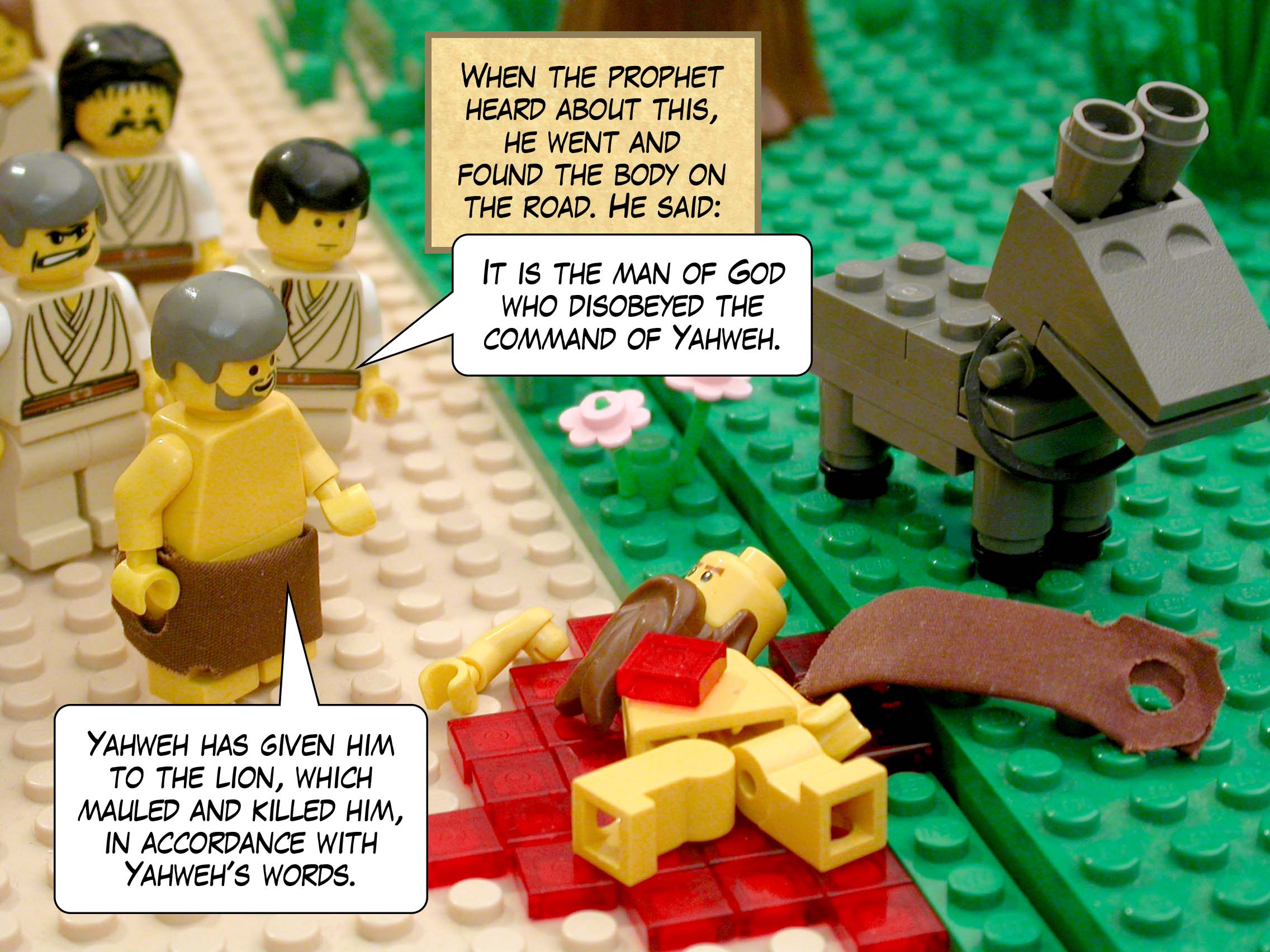 When the prophet heard about this, he went and found the body on the road. He said, 'It is the man of God who disobeyed the command of Yahweh. Yahweh has given him to the lion, which mauled and killed him, in accordance with Yahweh's words.'