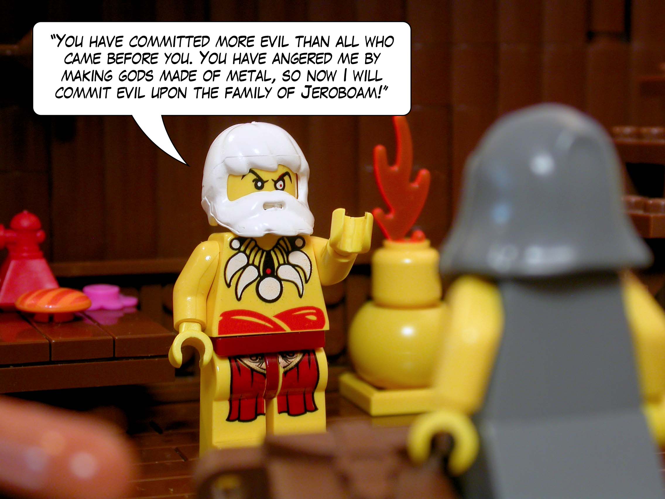 '"You have committed more evil than all who came before you. You have angered me by making other gods made of metal, so now I will commit evil upon the family of Jeroboam!"'