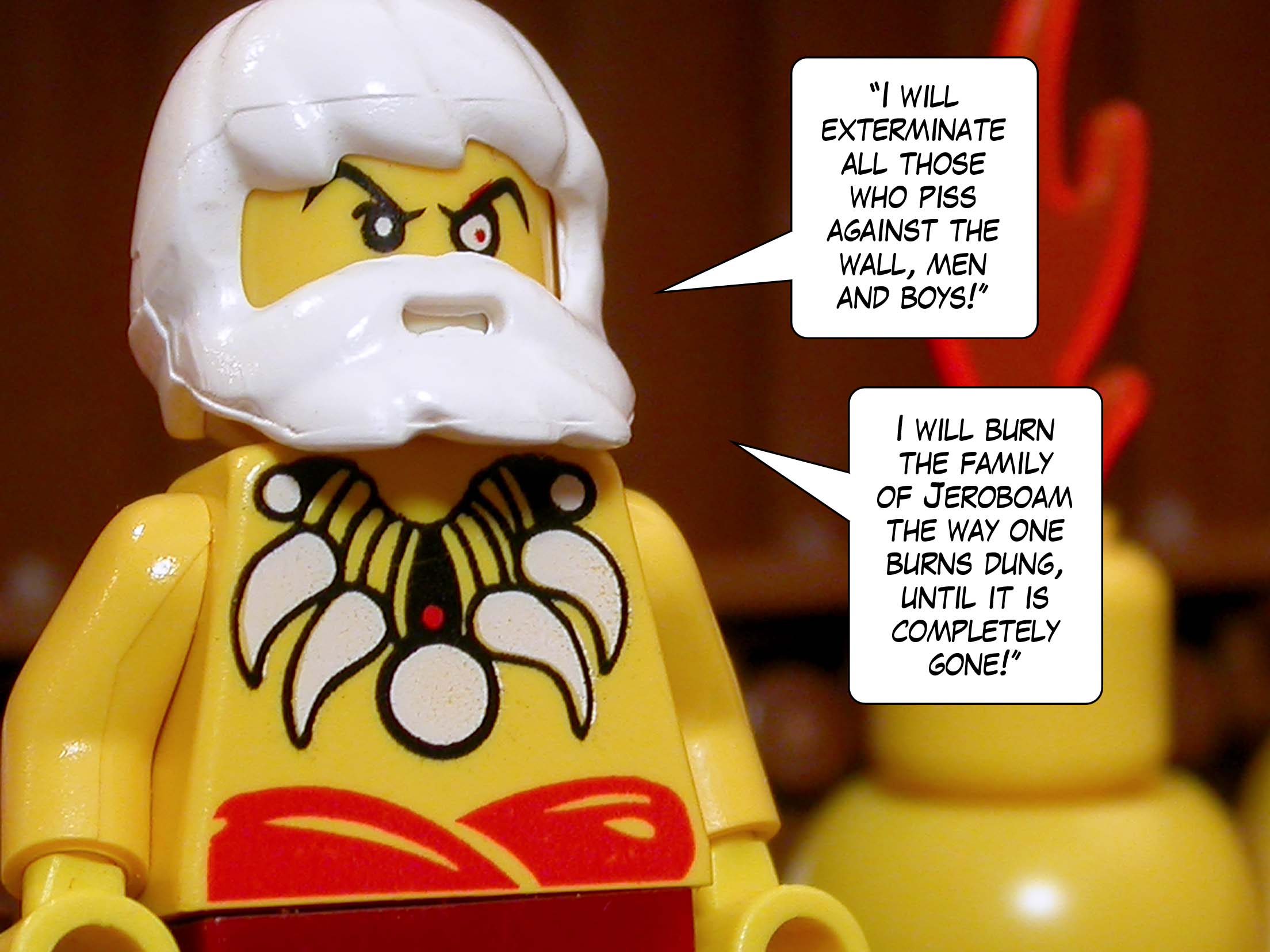 '"I will exterminate all those who piss against the wall, men and boys! I will burn the family of Jeroboam the way one burns dung, until it is completely gone!"'