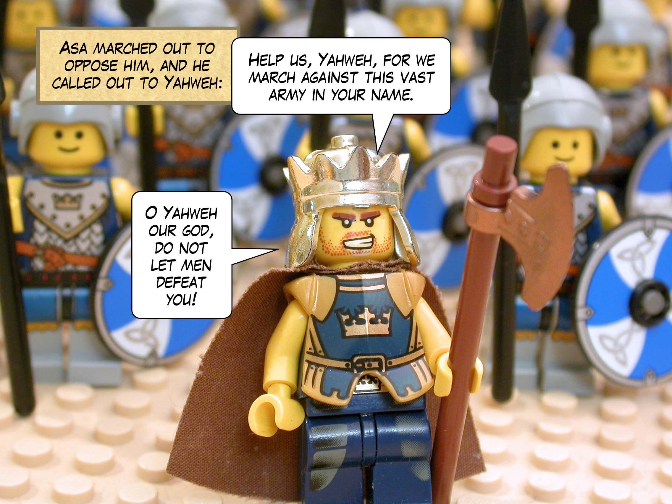 Asa marched out to oppose him, and he called out to Yahweh, 'Help us, Yahweh, for we march against this vast army in your name. O Yahweh our god, do not let men defeat you!'