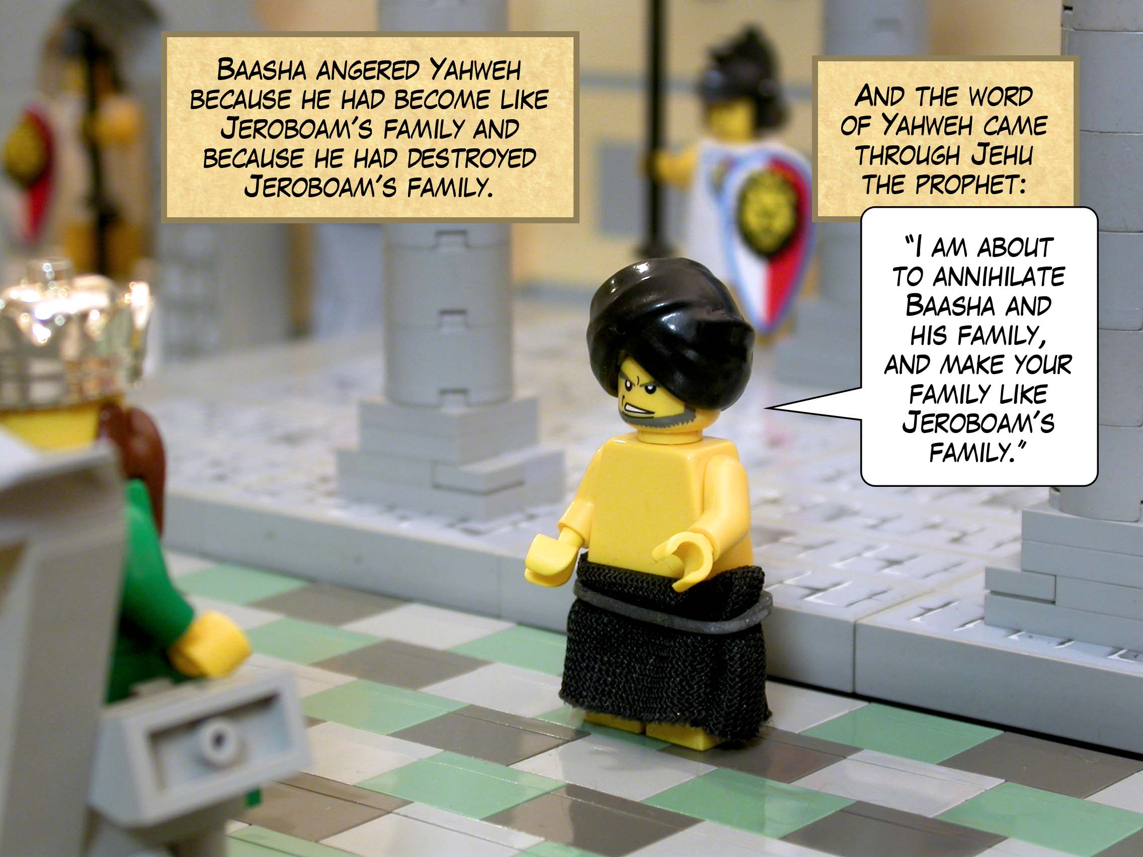 Baasha angered Yahweh because he had become like Jeroboam's family and because he had destroyed Jeroboam's family. And the word of Yahweh came through Jehu the prophet: '"I am about to annihilate Baasha and his family, and make your family like Jeroboam's family."'