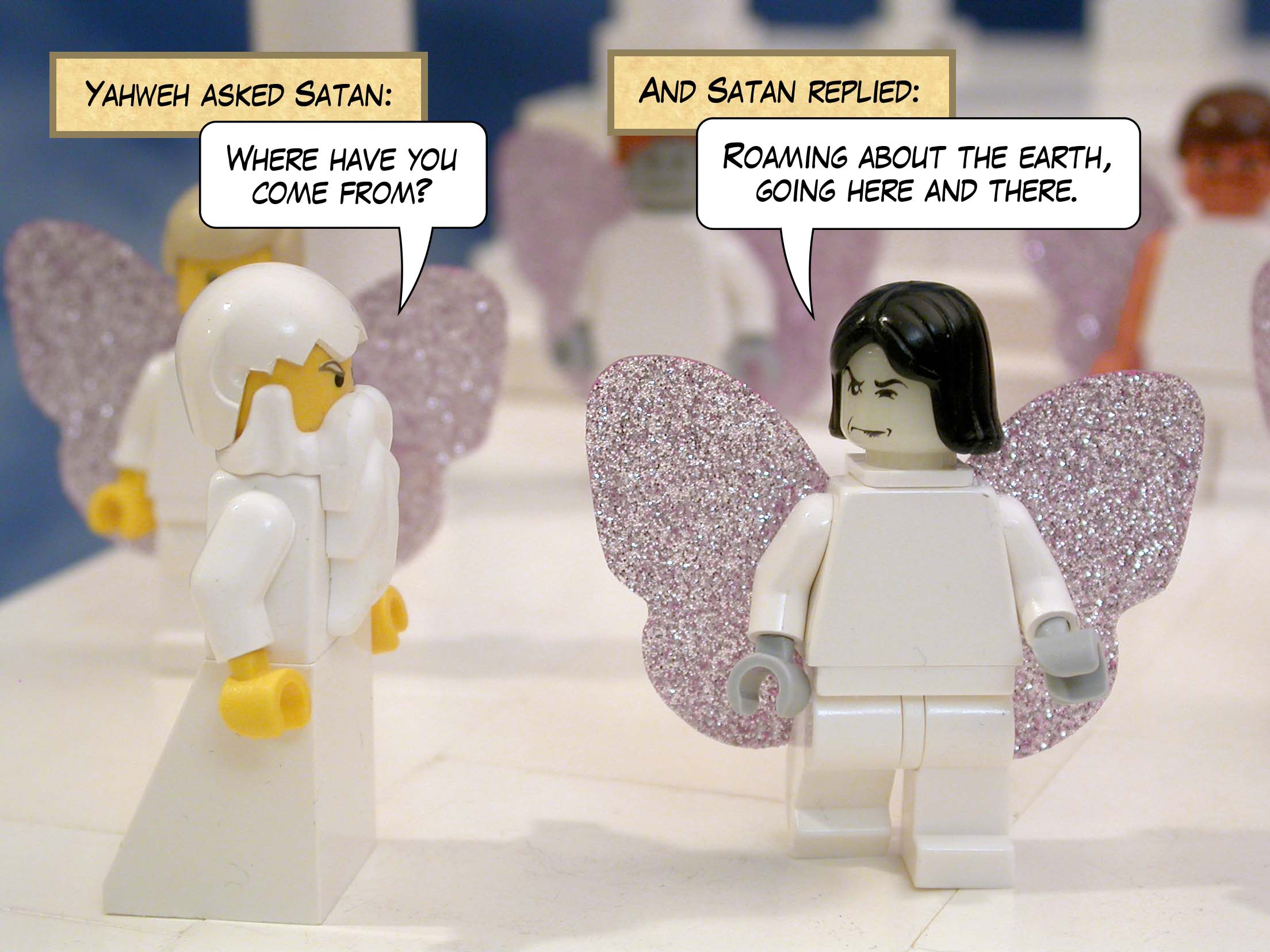 Yahweh asked Satan, 'Where have you come from?' and Satan replied, 'Roaming about the earth, going here and there.'<br>