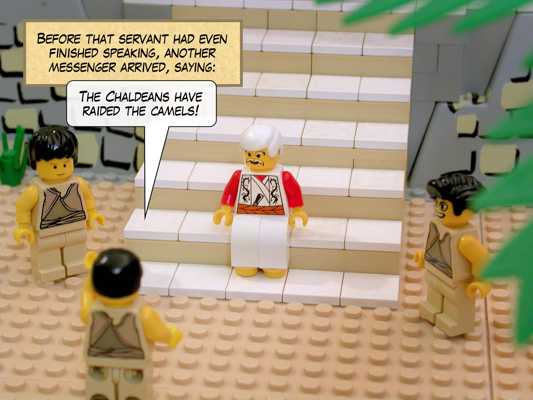 Before that servant had even finished speaking, another messenger arrived, saying, 'The Chaldeans have raided the camels!'<br>