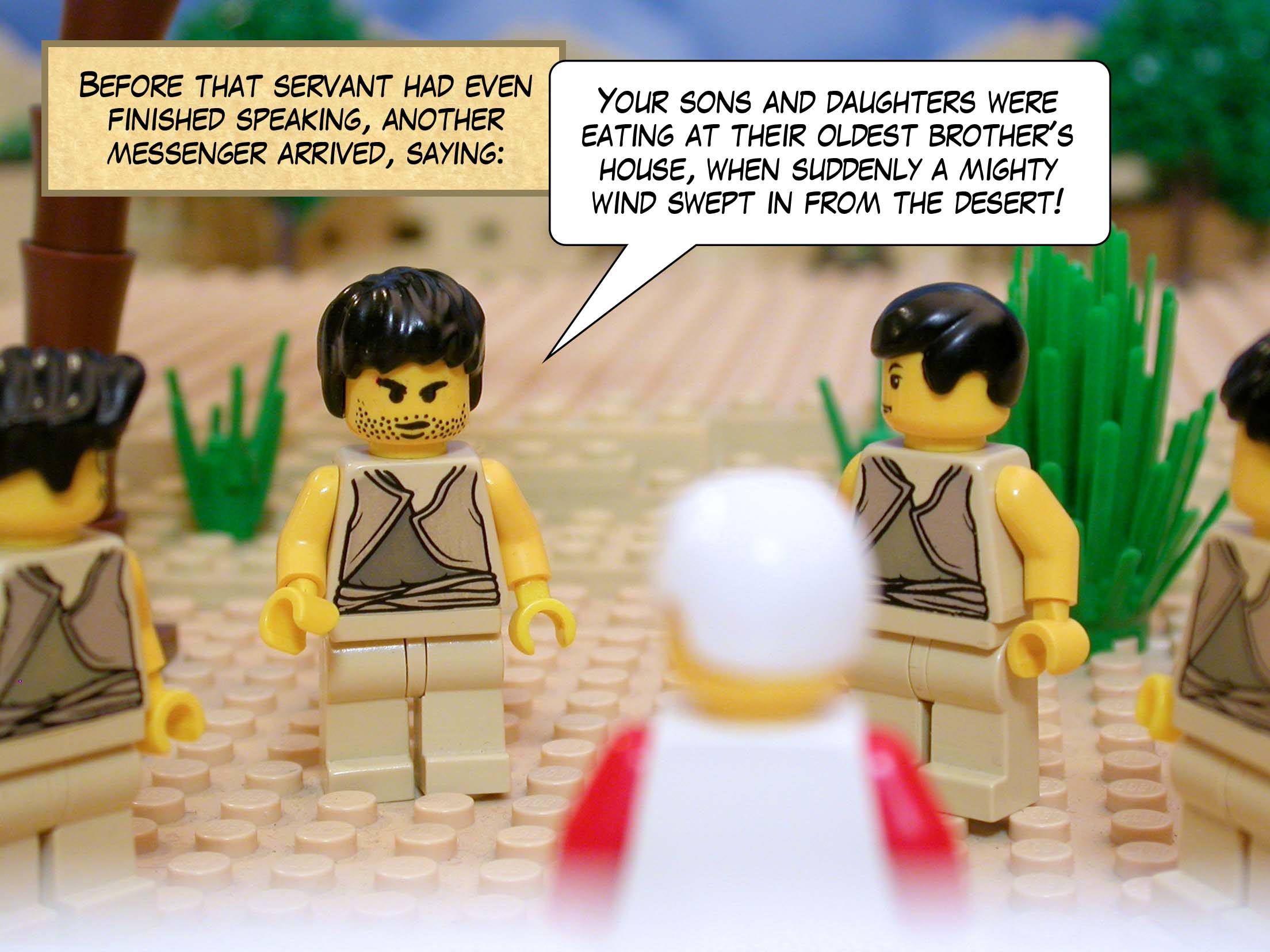 Before that servant had even finished speaking, another messenger arrived, saying, 'Your sons and daughters were eating and drinking at their oldest brother's house, when suddenly a mighty wind swept in from the desert!'<br>