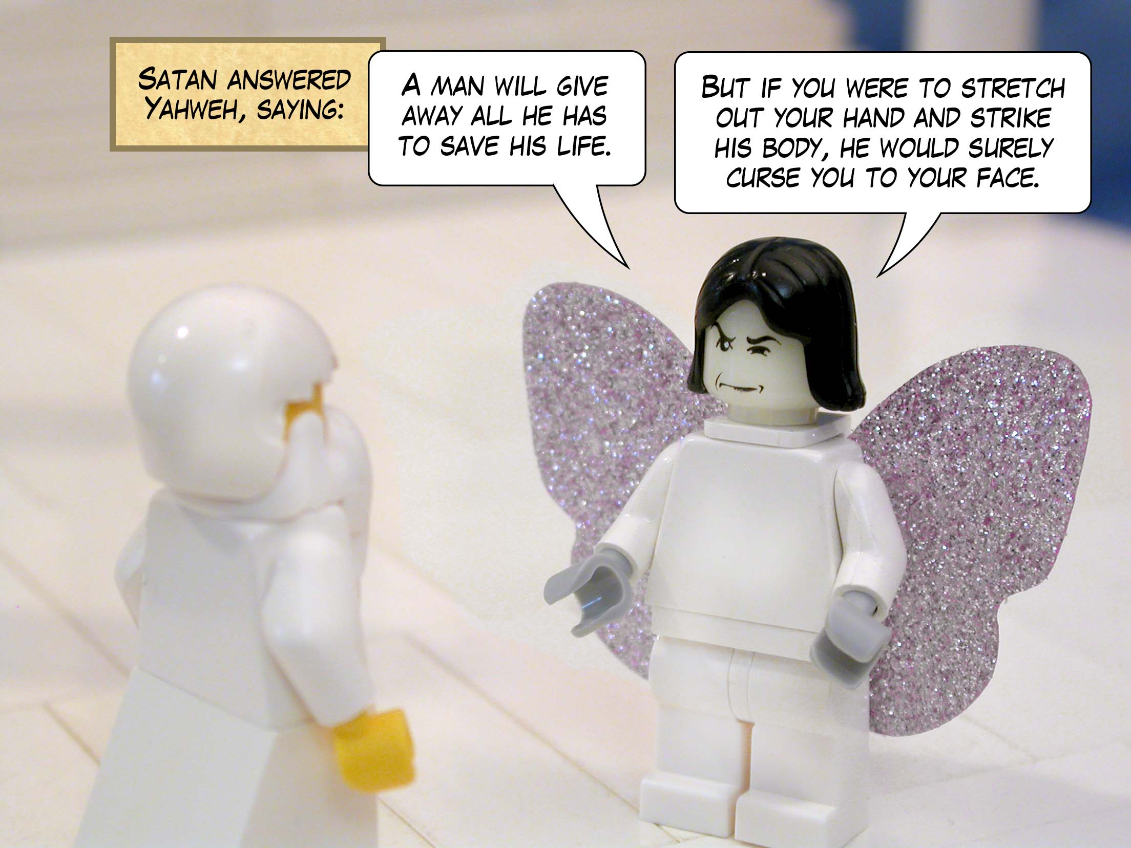 Satan answered Yahweh, saying: ‘A man will give away all he has to save his life. But if you were to stretch out your hand and strike his body, he would surely curse you to your face.’