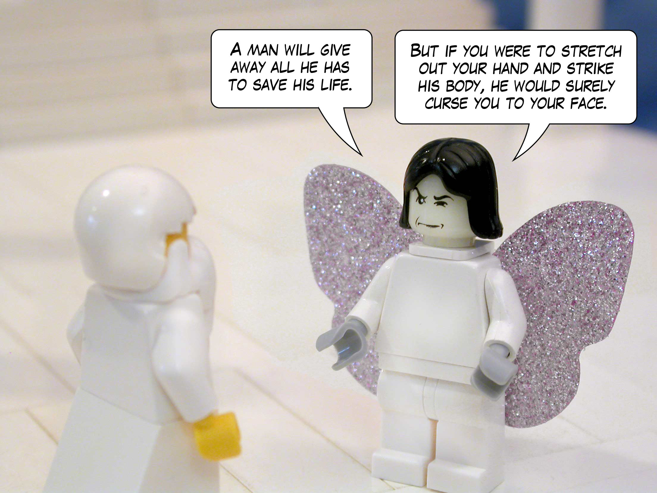 Satan answered Yahweh, saying, 'A man will give away all he has to save his life. But if you were to stretch out your hand and strike his body, he would surely curse you to your face.'<br>