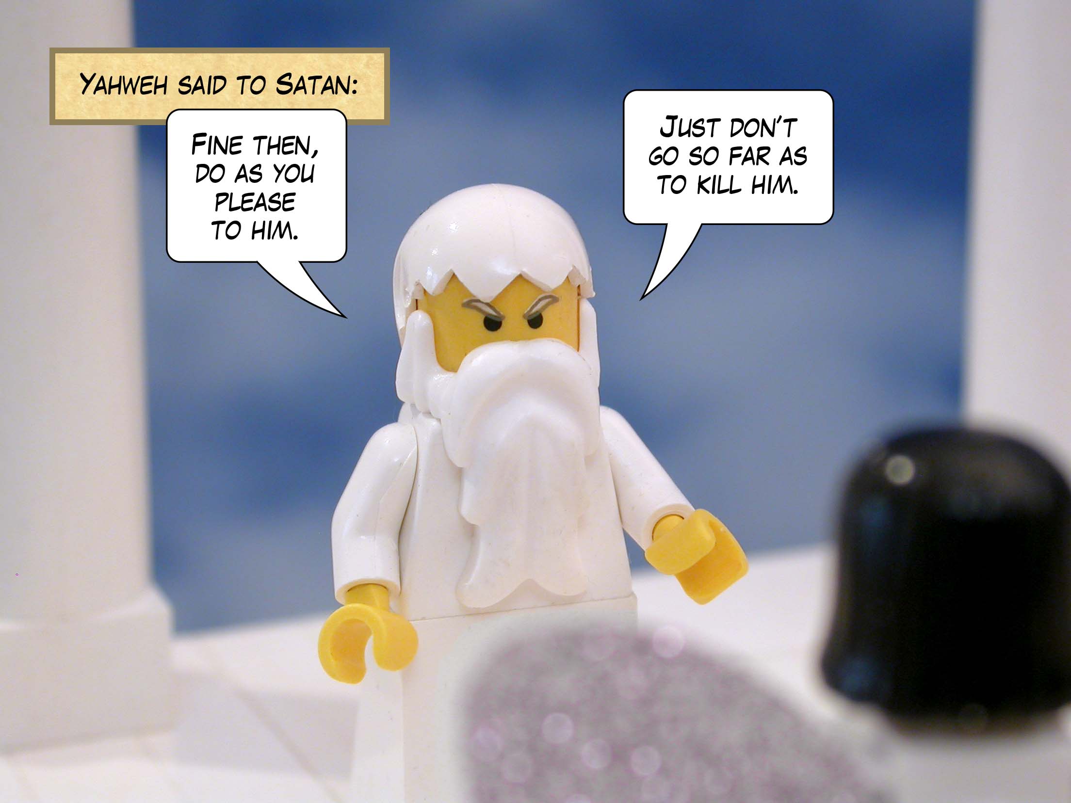 Yahweh said to Satan, 'Fine then, he is in your power. Only, do not kill him.'<br>