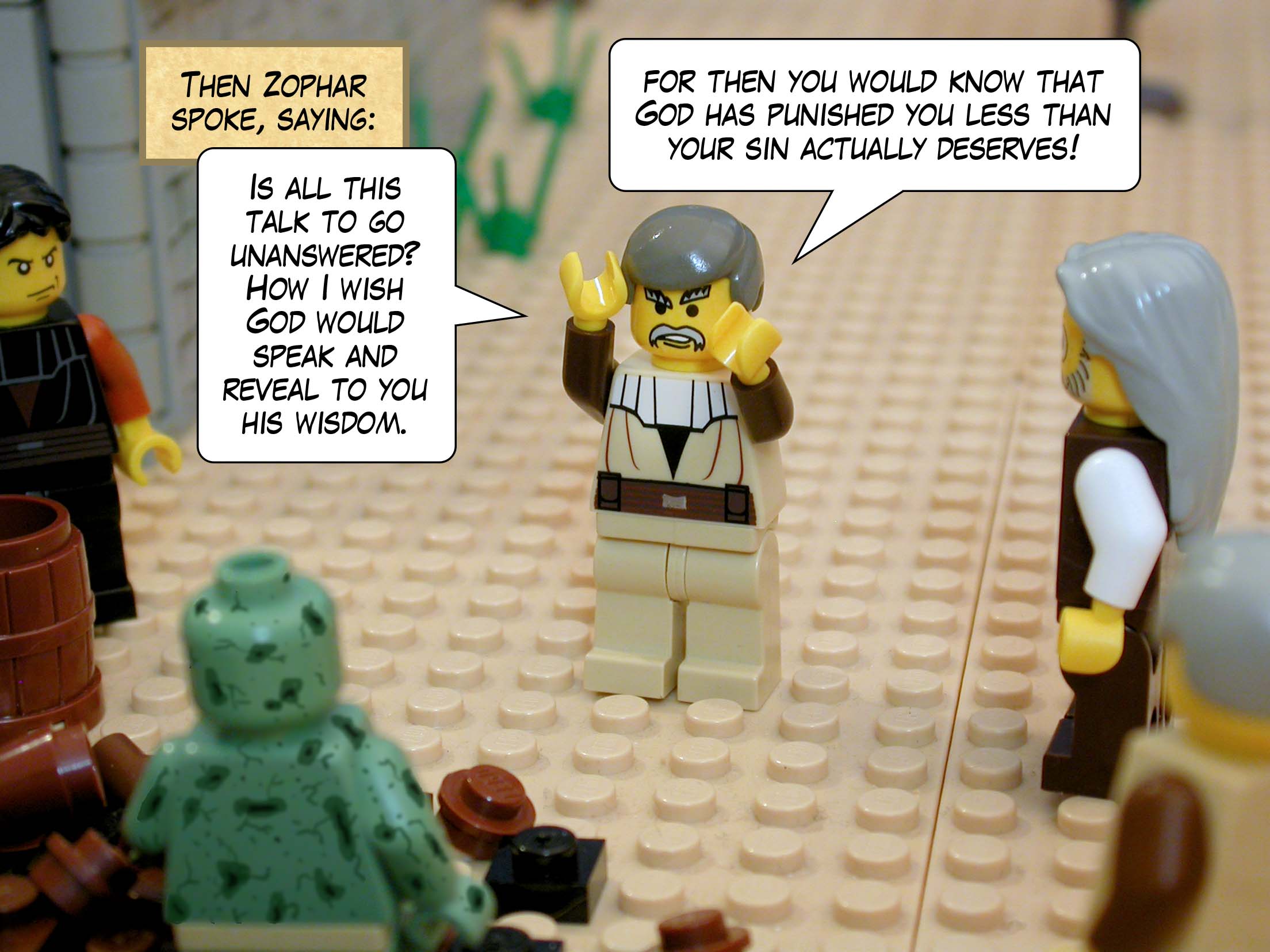 Then Zophar spoke, saying, 'Is all this talk to go unanswered? How I wish God would speak and reveal to you his wisdom, for then you would know that God has punished you less than your sin actually deserves!'<br>