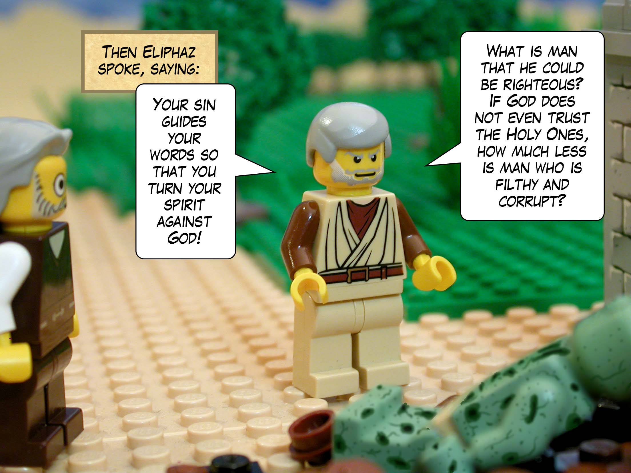 Then Eliphaz spoke, saying, 'Your sin guides your words so that you turn your spirit against God! What is man that he could be righteous? If God does not even trust the Holy Ones, how much less is man who is filthy and corrupt?'<br>