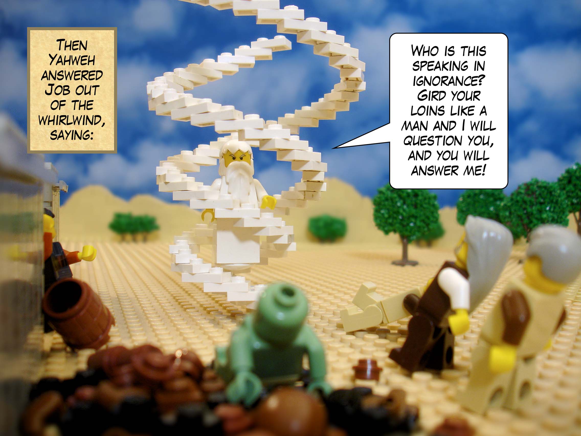 Then Yahweh answered Job out of the whirlwind, saying, 'Who is this speaking in ignorance? Gird your loins like a man and I will question you, and you will answer me!'<br>