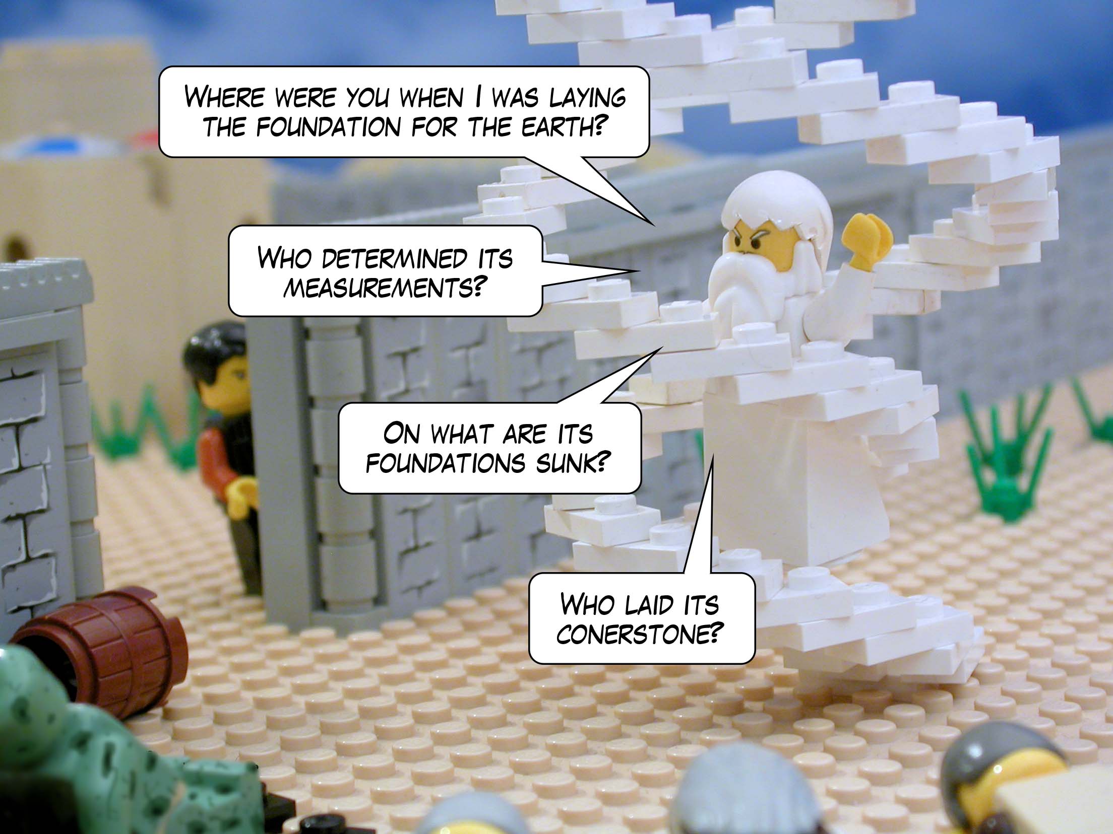 'Where were you when I was laying the foundation for the earth? Who determined its measurements? On what are its foundations sunk? Who laid its conerstone?'<br>